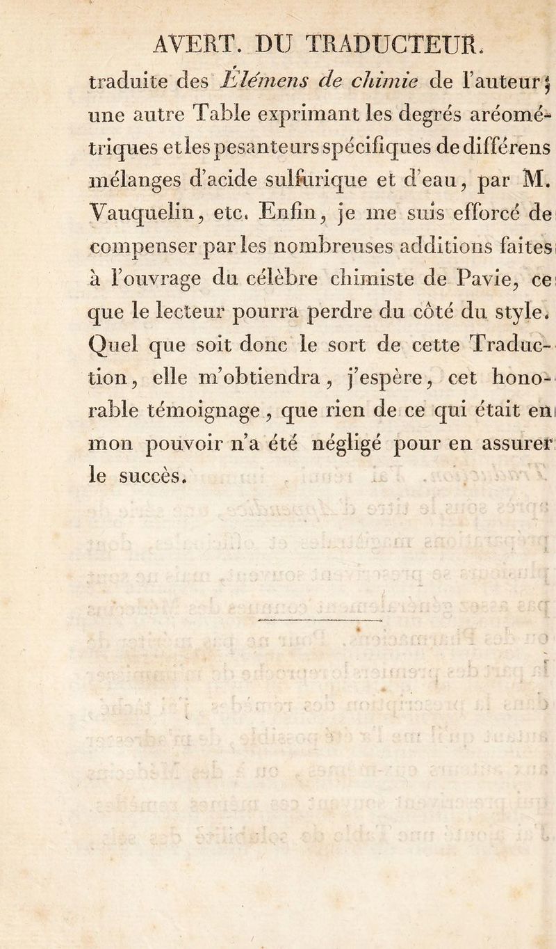 AVERT. DU TRADUCTEUR. 0 traduite des Elémens de cldmie de Fauteur ^ une autre Table exprimant les degrés aréomé- triques etles pesanteurs spécifiques de différens mélanges d’acide sulfurique et d'eau ^ par M. Vauqueliiij etc. Enfin ^ je me suis efforcé de compenser parles nombreuses additions faites à Fouvrage du célèbre chimiste de Pavie^ ce' que le lecteur pourra perdre du côté du style. Quel que soit donc le sort de cette Traduc- tion ^ elle m’obtiendra ^ j’espère cet hono- rable témoignage 5 que rien de ce qui était eni mon pouvoir n’a été négligé pour en assurer le succès.
