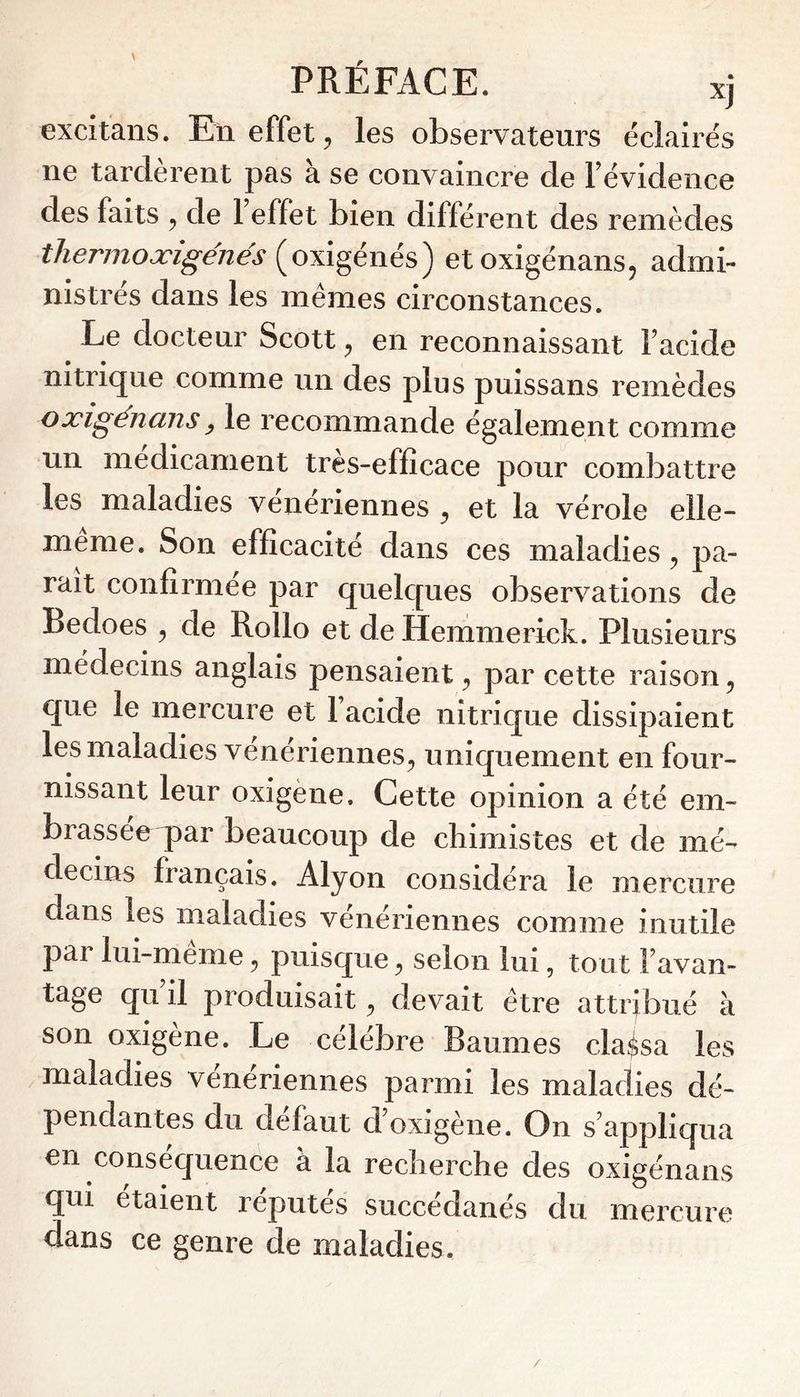 excitans. En effet ^ les observateurs éclairés ne tardèrent pas à se convaincre de Févidence des faits ^ de 1 effet bien différent des remèdes thermoæigénés {oxi^énés) etoxigénans, admi- nistrés dans les mêmes circonstances. Le docteur Scott ^ en reconnaissant Facide nitrique comme un des plus puissans remèdes oxigénans y le recommande également comme un médicament très-efficace pour combattre les maladies vénériennes ^ et la vérole elle- meme. Son efficacité dans ces maladies ^ pa- rait confirmée par quelc[ues observations de Bedoes , de Rollo et de Hemmerick. Plusieurs médecins anglais pensaient ^ par cette raison ^ que le mercure et Facide nitrique dissipaient les maladies vénériennes^ uniquement en four- nissant leur oxigène. Cette opinion a été em- brasséeqiar beaucoup de chimistes et de mé- decins français. Alyon considéra le mercure dans les maladies vénériennes comme inutile par lui-méme ^ puisque ^ selon lui, tout Favan- tage qu il produisait ^ devait être attribué à son oxigène. Le célébré Baumes cla$sa les maladies vénériennes parmi les maladies dé- pendantes du défaut d’oxigène. On s'appliqua en consécjuence à la recherche des oxigénans qui étaient réputés succédanés du mercure dans ce genre de maladies. /