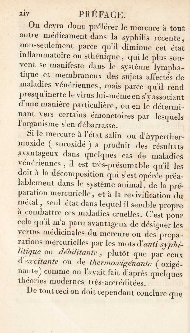 On devra donc préférer le mercure à totit autre médicament dans la syphilis récente ^ non-seulement parce quii diminue cet état inflammatoire ou sthenique^ qui le plus sou- vent se manifeste dans le système lympha- tique et membraneux des sujets affectés de maladies vénériennes^ mais parce quii rend presqu inerte le virus lui-meme en s y associant d une maniere particulière ^ ou en le détermi- nant \ ers certains emonctoires par lesquels 1 organisme s’en débarrasse. Si le mercure a 1 état salin ou d’hyperther-^ moxide suroxide ) a produit des résultats avantageux dans quelques cas de maladies vénériennes ^ il est très-présumable quii les doit à la décomposition qui s’est opérée préa- lablement dans le système animal^ de la pré- paration mercurielle ^ et à la revivification du metal ^ seul état dans lequel il semble propre a combattre ces maladies cruelles. C’est pour cela qu il m a paru avantageux de désigner les vertus médicinales du mercure ou des prépa- rations mercurielles par les mots d’anti-sjphi^ litique ou dehilitante y plutôt que par ceux d eæcitante ou de thermoæigénante oxigé- nante) comme on l’avait fait d’après quelques théories modernes très-accréditées. De tout ceci on doit cependant conclure que