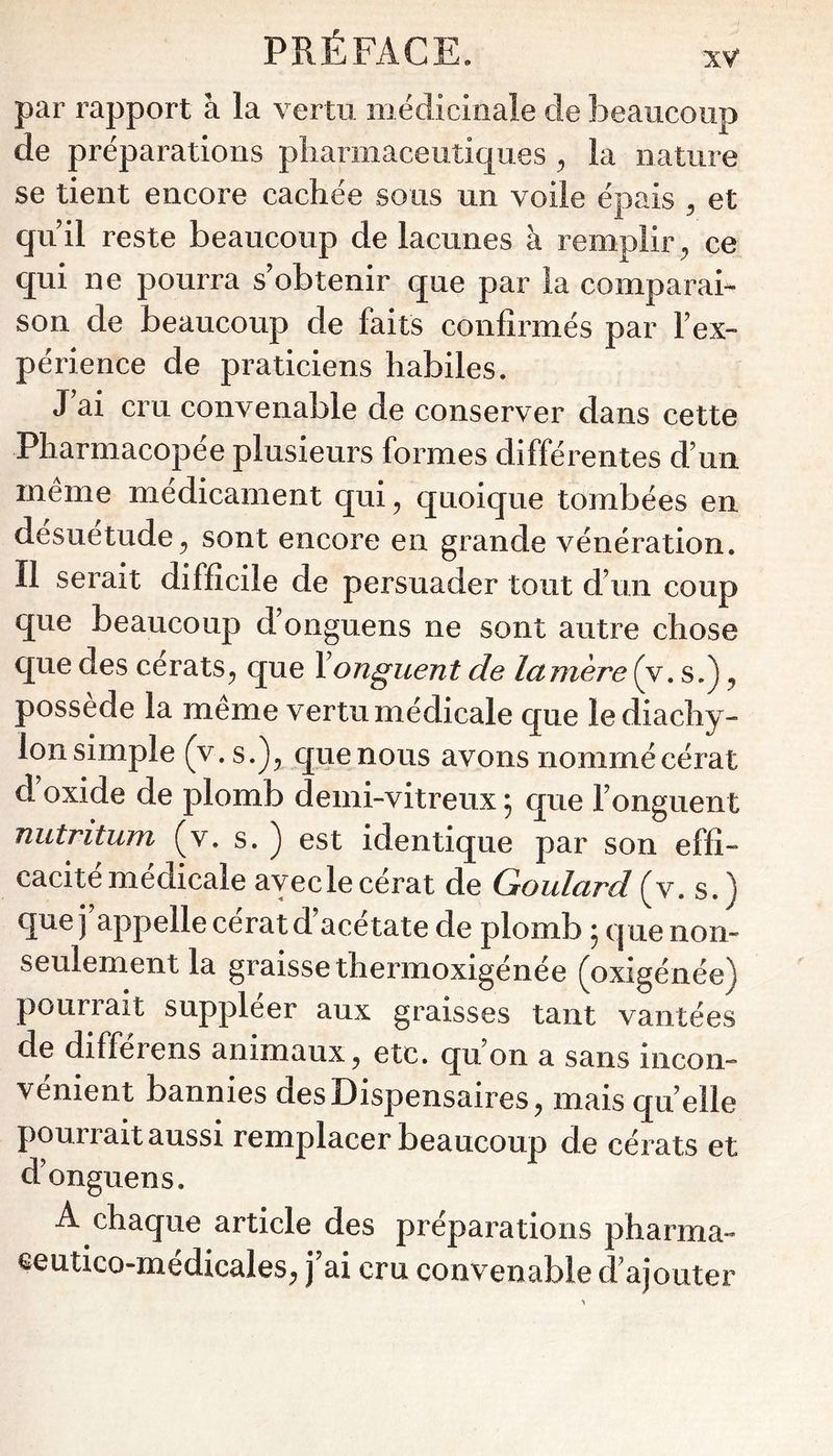 par rapport à la vertu médicinale de Î3eaucoiip de préparations pharmaceutiques ^ la nature se tient encore cachée sous un voile épais ^ et quii reste beaucoup de lacunes à remplir, ce qui ne pourra s’obtenir que par la comparai son de beaucoup de faits confirmés par l’ex- périence de praticiens habiles. J’ai cru convenable de conserver dans cette Pharmacopée plusieurs formes différentes d’un même médicament qui, quoique tombées en désuétude, sont encore en grande vénération. Il serait difficile de persuader tout d’un coup que beaucoup d’onguens ne sont autre chose que des cerats, que Y onguent de lamere (v. s.), possédé la meme vertu médicale que lediachy- Ion simple (v. s.), que nous avons nommé cérat d oxide de plomb demi-vitreux ; que l’onguent nutritum (v. s. ) est identique par son effi- cacité médicale avec le cérat de Goulard (v. s.) que j appelle cérat d’acétate de plomb ; que non- seulement la graisse thermoxigénée (oxigénée) pourrait suppléer aux graisses tant vantées de différons animaux, etc. qu’on a sans incon- vénient bannies des Dispensaires, mais quelle pourrait aussi remplacer beaucoup de cérats et d’onguens. A chaque article des préparations pharma- eeutico-médicales, j’ai cru convenable d’ajouter