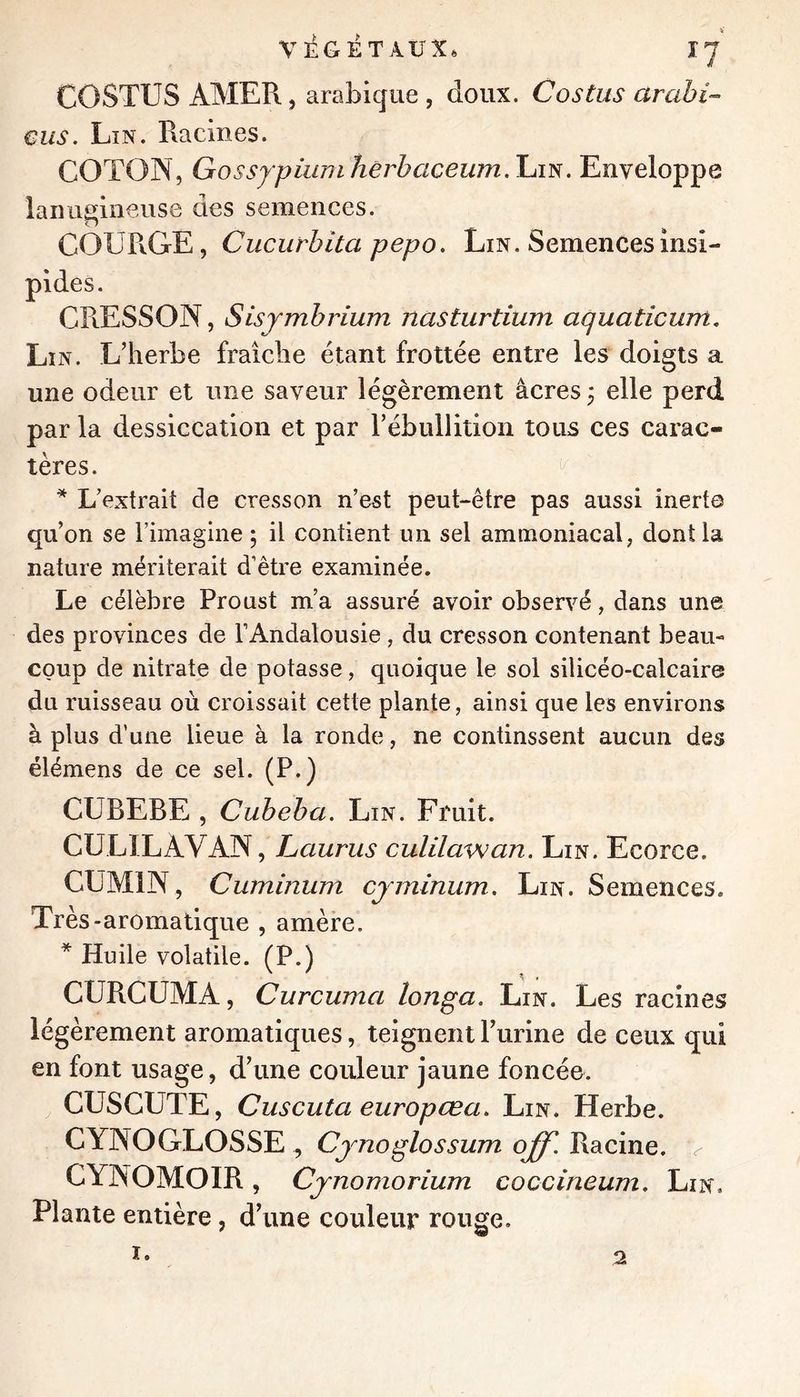 COSTUS AMER, arabique , doux. Costus arabi-- eus. Lin. Racines. COTON, GossYpiumhérhaceum.'hm. Enveloppe lanugineuse des semences. COURGE, Cucurbita pepo. Lin. Semences insi- pides. CRESSON, Sisjmhrium nasturtium aquaticum. Lin. L’herbe fraîche étant frottée entre les doigts a une odeur et une saveur légèrement âcres j elle perd par la dessiccation et par l’ébullition tous ces carac- tères. * L’extrait de cresson n’est peut-être pas aussi inerte qu’on se l’imagine 5 il contient un sel ammoniacal, donila nature mériterait d’être examinée. Le célèbre Proust m’a assuré avoir observé, dans une des provinces de l’Andalousie , du cresson contenant beau- coup de nitrate de potasse, quoique le sol silicéo-calcaire du ruisseau où croissait cette plante, ainsi que les environs à plus d’une lieue à la ronde, ne continssent aucun des élémens de ce sel. (P.) CUBEBE , Cubeba. Lin. Fruit. CULILAVAN, Lauriis culilawan. Lin. Ecorce. CUMIN, Cuminum cjminum. Lin. Semences. Très-aromatique , amère. * Huile volatile. (P.) CURCUMA, Curcuma longa. Lin. Les racines légèrement aromatiques, teignent Turine de ceux qui en font usage, d’une couleur jaune foncée. CUSCUTE, Cuscuta europœa. Lin. Herbe. CYNOGLOSSE ^ Cjnoglossum off. Racine, ^ CYNOMOIR, Cjnomorium coccineum. Lin. Plante entière , d’une couleur rouge.