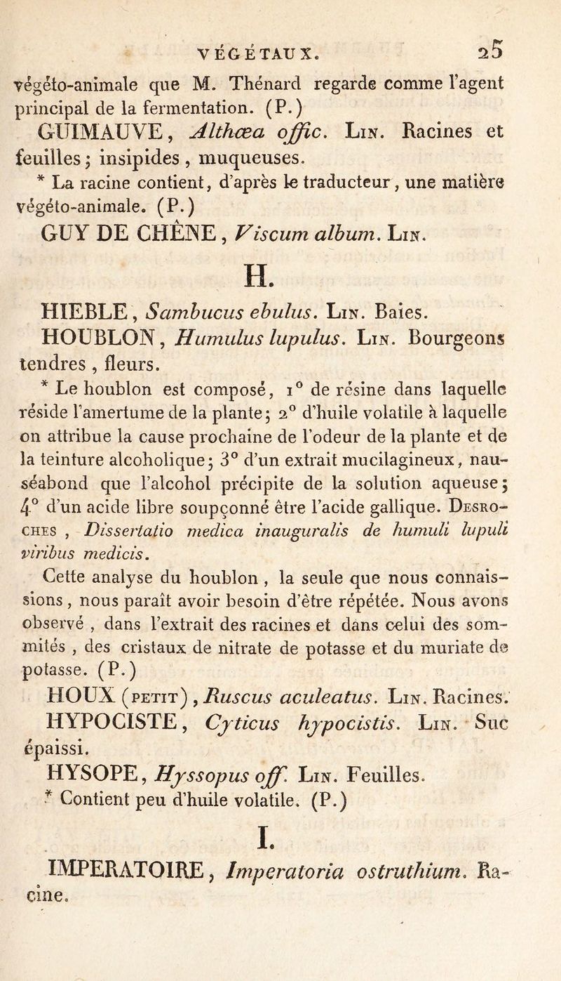 yégéto-animale que M. Thénard regarde comme l’agent principal de la fermentation. (P.) GUIMAUVE, Althcea offic. Lin. Racines et feuilles 'y insipides , muqueuses. * La racine contient, d’après le traducteur, une matière végéto-animale. (P.) GUY DE CHÈINE, Viscum album. Lin. H. HIEBLE, Sambuciis ebulus. Lin. Baies. HOUBLON, Humidus lupulus. Lin. Bourgeons tendres , fleurs. * Le houblon est composé, de résine dans laquelle réside famertume de la plante; 2® d’huile volatile à laquelle on attribue la cause prochaine de l’odeur de la plante et de la teinture alcoholique; 3° d’un extrait mucilagineux, nau- séabond que l’alcohol précipite de la solution aqueuse; 4° d’un acide libre soupçonné être l’acide gallique. Desro- ches , Dissertatio medica inauguralis de humuli lupidi virïbus medicis. Cette analyse du houblon , la seule que nous connais- sions , nous paraît avoir besoin d’être répétée. Nous avons observé , dans l’extrait des racines et dans celui des som- mités , des cristaux de nitrate de potasse et du muriate de potasse. (P.) HOUX [vêtit) y Rus eus aculeatus. Lin. Racines. HYPOCISTE, Cjticus hjpocistis. Lin. Suc épaissi. HYSOPE, Hj SS opus off. Lin. Feuilles. ^ Contient peu d’huile volatile. (P.) I. IMPERATOlREj Imperatoria ostruthium. Ra- cine.
