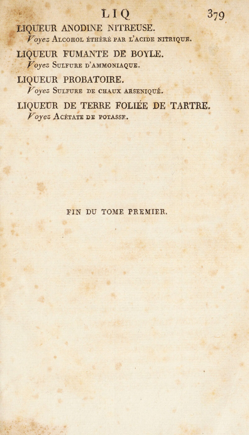 379  LIQ LIQUEUR ANODINE NITREUSE. Voyez Alcohol éthéré par l’acide nitrique. LIQUEUR FUMANTE DE BOYLE. Voyez SuLEURE d’ammoniaque, LIQUEUR PROBATOIRE. Voyez Sulfure de chaux arseniqué. LIQUEUR DE TERRE FOLIÉE DE TARTRE. Voyez Acétate de potasse. FIN DU TOME PREMIER.