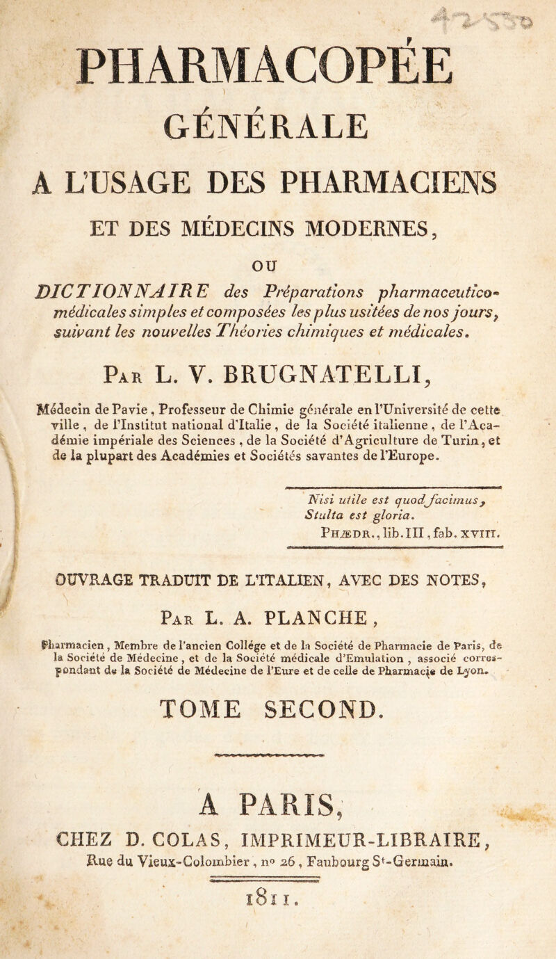 GÉNÉRALE A L’USAGE DES PHARMACIENS ET DES MEDECINS MODERNES 5 ou DICTIONNAIRE des Préparations pharmaceutico» médicales simples et composées les plus usitées de nos jours9 suivant les nouvelles Théories chimiques et médicales » Par L. y. BRUGNATELLI, Médecin dePavie , Professeur de Chimie générale en l’Université de celte ville , de FInslitut national d'Italie , de la Société italienne , de l’Aca- démie impériale des Sciences , de la Société d’Agriculture de Turin, et de la plupart des Académies et Sociétés savantes de l’Europe. Nisi utile est quodfacimusy Siulta est gloria. Phædr., lib.III,fab. xvnr. OUVRAGE TRADUIT DE LTTALIEN, AVEC DES NOTES, Par L. A. PLANCHE , pharmacien , Membre de l’ancien College et de la Société de Pharmacie de Paris, de la Société de Médecine , et de la Société médicale d’Emulation , associé corres- pondant ds la Société de Médecine de l’Eure et de celle de Pharmacie de Lyon. TOME SECOND. A PARIS, CHEZ D. COLAS, IMPRIMEUR-LIBRAIRE, Rue du Vieux-Colombier , n° 26 , Faubourg St-Germain. l8 I I.