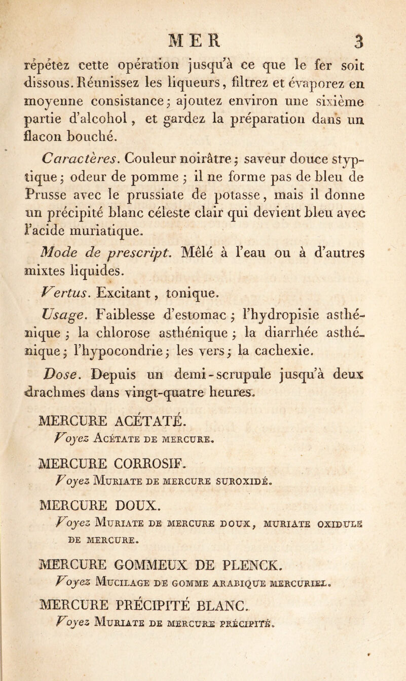 répétez cette opération jusqu à ce que le fer soit dissous.Réunissez les liqueurs, filtrez et évaporez en moyenne consistance* ajoutez environ une sixième partie d’alcoholet gardez la préparation dans un flacon Louché. Caractères. Couleur noirâtre ; saveur douce styp- tique ; odeur de pomme ; il ne forme pas de bleu de Prusse avec le prussiate de potasse, mais il donne un précipité blanc céleste clair qui devient bleu avec l’acide muriatique. Mode de prescript. Mêlé à l’eau ou à d’autres mixtes liquides. Vertus. Excitant, tonique. Usage. Faiblesse d’estomac ; Fhydropisie asthé- nique ; la chlorose asthénique ; la diarrhée asthé- nique; l’hypocondrie; les vers; la cachexie. Dose. Depuis un demi - scrupule jusqu’à deux drachmes dans vingt-quatre heures. MERCURE ACÉTATE. Voyez Acétate de mercure. MERCURE CORROSIF. Voyez Muriate de mercure suroxidé. MERCURE DOUX. Voyez Muriate de mercure doux, muriate oxiduls DE MERCURE. MERCURE GOMMEUX DE PLENCK. Voyez Mucilage de gomme arabique mercuriel. MERCURE PRÉCIPITÉ BLANC. Voyez Muriate de mercure précipité.