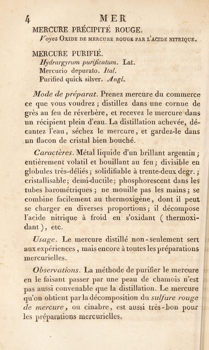 MERCURE PRÉCIPITÉ ROUGE. Voyez Oxide de mercure rouge par l’acide nitrique* MERCURE PURIFIÉ. Hydrargyrum purificatimi. Lat. Mercurio depurato, liai. Purified quick silver. Angh Mode de préparai. Prenez mercure du commerce ce que vous voudrez ; distillez dans une cornue de grès au feu de réverbère, et recevez le mercure dans un récipient plein d’eau. La distillation achevée, dé» cantez l’eau, séchez le mercure, et gardez-le dans un flacon de cristal bien bouché. Caractères. Métal liquide d’un brillant argentin ^ entièrement volatil et bouillant au feu ; divisible en globules très-déliés ; solidifiable à trente-deux degr. ; cristallisable; demi-ductile ; phosphorescent dans les tubes barométriques ; ne mouille pas les mains ; se combine facilement au thermoxigène, dont il peut se charger en diverses proportions ; il décompose l’acide nitrique à froid en s’oxidant ( thermoxi- dant), etc. Usage. Le mercure distillé non-seulement sert aux expériences , mais encore à toutes les préparations mercurielles. Observations. La méthode de purifier le mercure en le faisant passer par une peau de chamois n’est pas aussi convenable que la distillation. Le mercure qu’on obtient par la décomposition du sulfure rouge de mercure, ou cinabre, est aussi très-bon pour les préparations mercurielles.