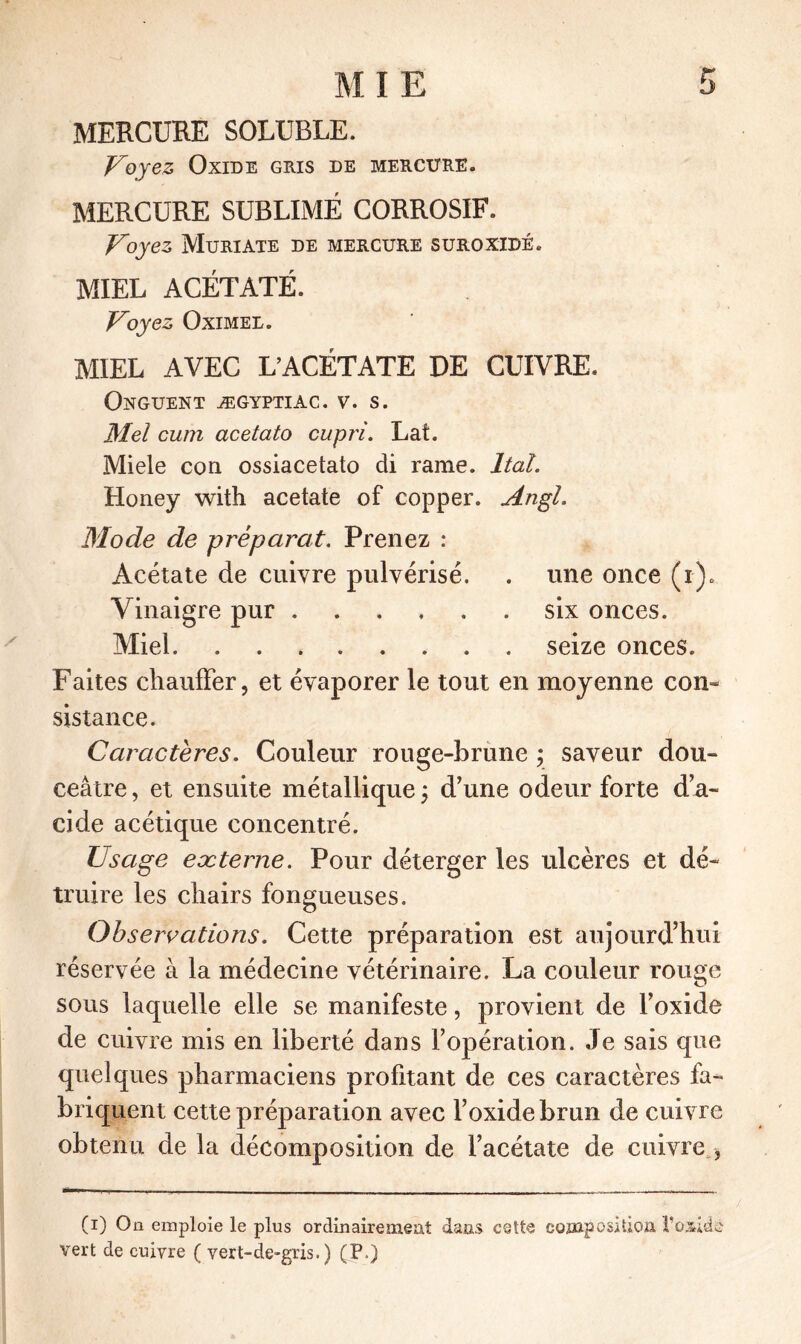 MERCURE SOLUBLE. Voyez Oxide gris de mercure. MERCURE SUBLIMÉ CORROSIF. Voyez Muriate de mercure suroxidé. MIEL ACÉTATE. Voyez Oximel. MIEL AVEC L’ACÉTATE DE CUIVRE. Onguent ægyptiac. v. s. Mei cum acetato cupri. Laf. Miele con ossiacetato di rame. liai. Honey with acetate of copper. Angl. Mode de préparât. Prenez : Acétate de cuivre pulvérisé. . une once (i). Vinaigre pur six onces. Miel seize onces. Faites chauffer, et évaporer le tout en moyenne con- sistance. Caractères. Couleur rouge-brune ; saveur dou- ceâtre , et ensuite métallique ; d’une odeur forte d’a- cide acétique concentré. Usage externe. Pour déterger les ulcères et dé- truire les chairs fongueuses. Observations. Cette préparation est aujourd’hui réservée à la médecine vétérinaire. La couleur rouge u sous laquelle elle se manifeste, provient de l’oxide de cuivre mis en liberté dans l’opération. Je sais que quelques pharmaciens profitant de ces caractères fa- briquent cette préparation avec l’oxide brun de cuivre obtenu de la décomposition de l’acétate de cuivre , (i) On emploie le plus ordinairement dans cette composition l’oxieb vert de cuivre ( vert-de-gris.) (P.)