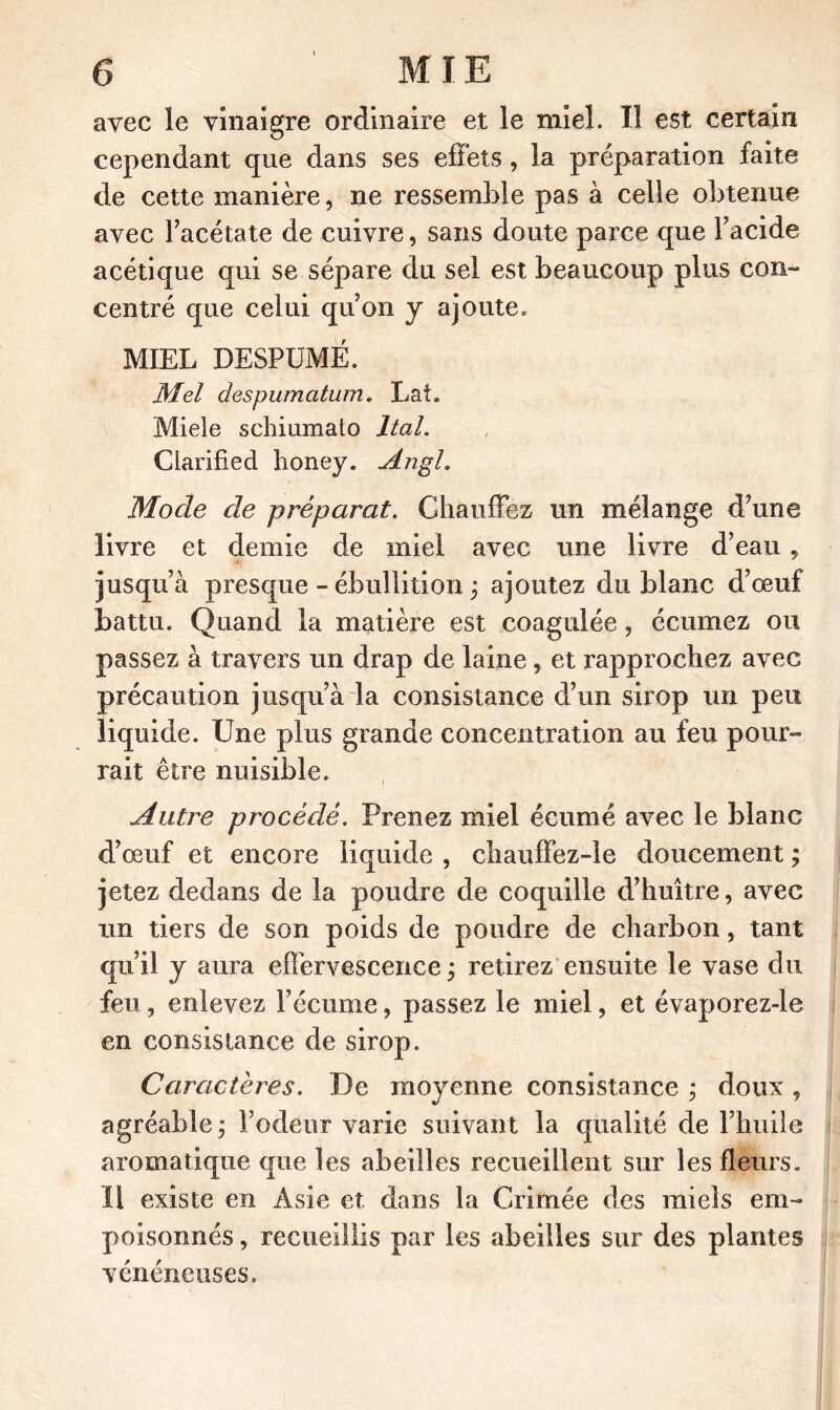 avec le vinaigre ordinaire et le miel. Il est certain cependant que dans ses effets, la préparation faite de cette manière, ne ressemble pas à celle obtenue avec l’acétate de cuivre, sans doute parce que l’acide acétique qui se sépare du sel est beaucoup plus con- centré que celui qu’on y ajoute. MIEL DESPUMÉ. Mei despumatum. Lat. Miele schiumato Ital. Clarified honey. ylngl. Mode de préparât. Chauffez un mélange d’une livre et demie de miel avec une livre d’eau, jusqu’à presque - ébullition ; ajoutez du blanc d’œuf battu. Quand la matière est coagulée, écumez ou passez à travers un drap de laine , et rapprochez avec précaution jusqu’à la consistance d’un sirop un peu liquide. Une plus grande concentration au feu pour- rait être nuisible. Autre procédé. Prenez miel écumé avec le blanc d’œuf et encore liquide , chauffez-le doucement ; jetez dedans de la poudre de coquille d’huître, avec un tiers de son poids de poudre de charbon, tant qu’il y aura effervescence ÿ retirez ensuite le vase du feu, enlevez l’écume, passez le miel, et évaporez-le en consistance de sirop. Caractères. De moyenne consistance ; doux , agréable ; l’odeur varie suivant la qualité de l’huile aromatique que les abeilles recueillent sur les fleurs, ïl existe en Asie et dans la Crimée des miels em- poisonnés , recueillis par les abeilles sur des plantes vénéneuses.