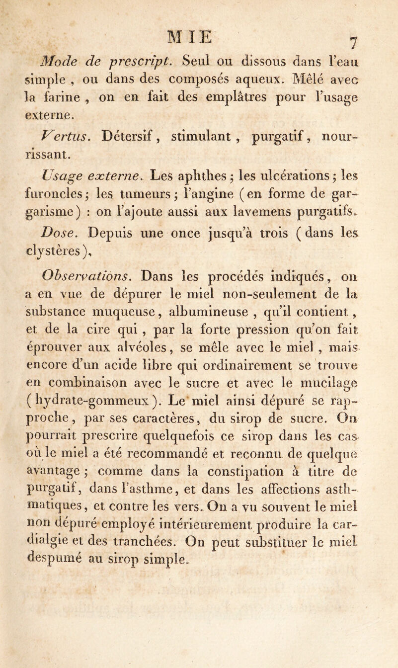 Mode de prescript. Seul ou dissous dans l’eau simple , ou dans des composés aqueux. Mêlé avec la farine , on en fait des emplâtres pour l’usage externe. Vertus. Détersif, stimulant , purgatif, nour- rissant. Usage eæterne. Les a pli tlies ; les ulcérations ; les furoncles ; les tumeurs ; l’angine ( en forme de gar- garisme) : on l’ajoute aussi aux lavemens purgatifs. Dose. Depuis une once jusqu’à trois ( dans les ely stères). Observations. Dans les procédés indiqués, on a en vue de dépurer le miel non-seulement de la substance muqueuse, albumineuse , qu’il contient, et de la cire qui , par la forte pression qu’on fait éprouver aux alvéoles, se mêle avec le miel , mais encore d’un acide libre qui ordinairement se trouve en combinaison avec le sucre et avec le mucilage (hydrate-gommeux). Le miel ainsi dépuré se rap- proche, par ses caractères, du sirop de sucre. Ou pourrait prescrire quelquefois ce sirop dans les cas où le miel a été recommandé et reconnu de quelque avantage ; comme dans la constipation à titre de purgatif, dans l’asthme, et dans les affections asth- matiques, et contre les vers. On a vu souvent le miel non dépuré employé intérieurement produire la car- dialgie et des tranchées. On peut substituer le miel despumé au sirop simple.