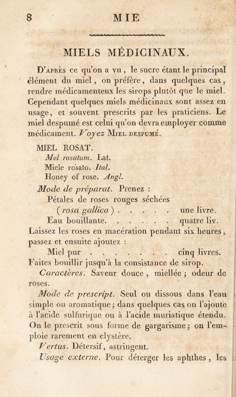 MIE MIELS MÉDICINAUX. D’après ce qu’on a vu , le sucre étant le principal élément du miel , on préfère, dans quelques cas, rendre médicamenteux les sirops plutôt que le miel. Cependant quelques miels médicinaux sont assez en usage, et souvent prescrits par les praticiens. Le miel despumé est celui qu’on devra employer comme médicament. Voyez Miel despume, MIEL ROSAT. Mei rosatum. LaL Miele rosato. Ital. Honey of rose. Angl. Mode de préparât. Prenez : Pétales de roses rouges séchées ( rosa gallica ) . . . . . une livre. Eau bouillante quatre liv. Laissez les roses en macération pendant six heures » passez et ensuite ajoutez : Miel pur ....... cinq livres. Faites bouillir jusqu’à la consistance de sirop. Caractères. Saveur douce , miellée j odeur de roses. Mode de prescript. Seul ou dissous dans l’eau simple ou aromatique ; dans quelques cas on l’ajoute à l’acide sulfurique ou à l’acide muriatique étendu. On le prescrit sous forme de gargarisme ; on Fern-* ploie rarement en clystère. Vertus. Détersif, astringent. Usage externe, Pour dé terger les aphthes , les