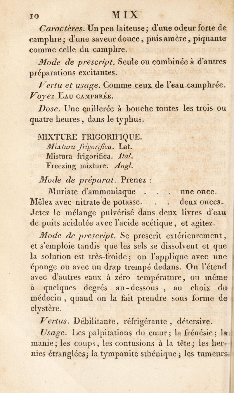 IO MIX Caractères. Un pen laiteuse ; d’ime odeur forte de camphre ; d’ime saveur douce, puis amère, piquante comme celle du camphre. Mode de prescript. Seule ou combinée à d’autres préparations excitantes. Vertu et usage. Comme ceux de l’eau camphrée* Voyez Eau camphrée. Dose. Une cuillerée à bouche toutes les trois ou quatre heures, dans le typhus. MIXTURE FRIGORIFIQUE. Mixtura frigorifie a. Lat. Mistura frigorifica. J tal. Freezing mixture. Augi. Mode de préparât. Prenez : Muriate d’ammoniaque . . . une once. Mêlez avec nitrate de potasse. . . deux onces. Jetez le mélange pulvérisé dans deux livres d’eau de puits acidulée avec l’acide acétique, et agitez. Mode de prescript. Se prescrit extérieurement, et s’emploie tandis que les sels se dissolvent et que la solution est très-froide; on l’applique avec une éponge ou avec un drap trempé dedans. On l’étend avec d’autres eaux à zéro température, ou même à quelques degrés au-dessous , au choix du médecin , quand on la fait prendre sous forme de cly stère. Vertus. Débilitante, réfrigérante , détersive. Usage. Les palpitations du cœur; la frénésie; la manie; les coups, les contusions à la tête; les her- nies étranglées; la tympanite sthénique; les tumeurs