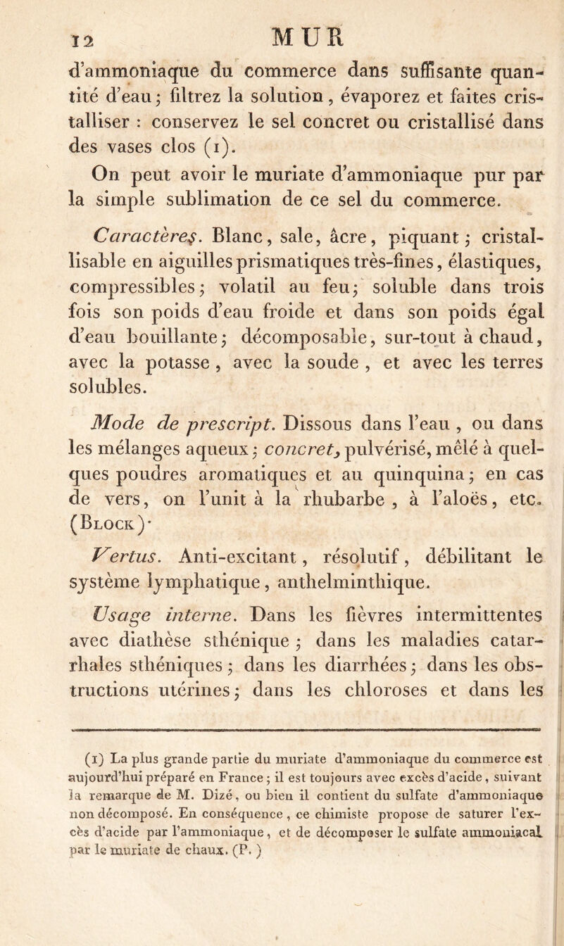 d’ammoniaque du commerce dans suffisante quan- tité d’eau ; fdtrez la solution, évaporez et faites cris- talliser : conservez le sel concret ou cristallisé dans des vases clos (i). On peut avoir le muriate d’ammoniaque pur par la simple sublimation de ce sel du commerce. Caractèrey. Blanc, sale, âcre, piquant ; cristal- lisable en aiguilles prismatiques très-fines, élastiques, compressibles ; volatil au feu ; soluble dans trois fois son poids d’eau froide et dans son poids égal d’eau bouillante 3 décomposable, sur-tout àcbaud, avec la potasse , avec la soude , et avec les terres solubles. Mode de prescript. Dissous dans l’eau , ou dans les mélanges aqueux : concret, pulvérisé, mêlé à quel- ques poudres aromatiques et au quinquina ; en cas de vers, on l’unit à la rhubarbe , à l’aloës, etc» (Block)* Vertus. Anti-excitant, résolutif, débilitant le système lymphatique, anthelmintliique. Usage interne. Dans les fièvres intermittentes avec diathèse sthénique ; dans les maladies catar- rhales sthéniques ; dans les diarrhées ; dans les obs- tructions utérines; dans les chloroses et dans les (1) La plus grande partie du muriate d’ammoniaque du commerce est aujourd’hui préparé en France ; il est toujours avec excès d’acide, suivant la remarque de M. Dizé, ou bien il contient du sulfate d’ammoniaque non décomposé. En conséquence , ce chimiste propose de saturer l’ex- cès d’acide par l’ammoniaque, et de décomposer le sulfate ammoniacal par le muriate de chaux. (P. )