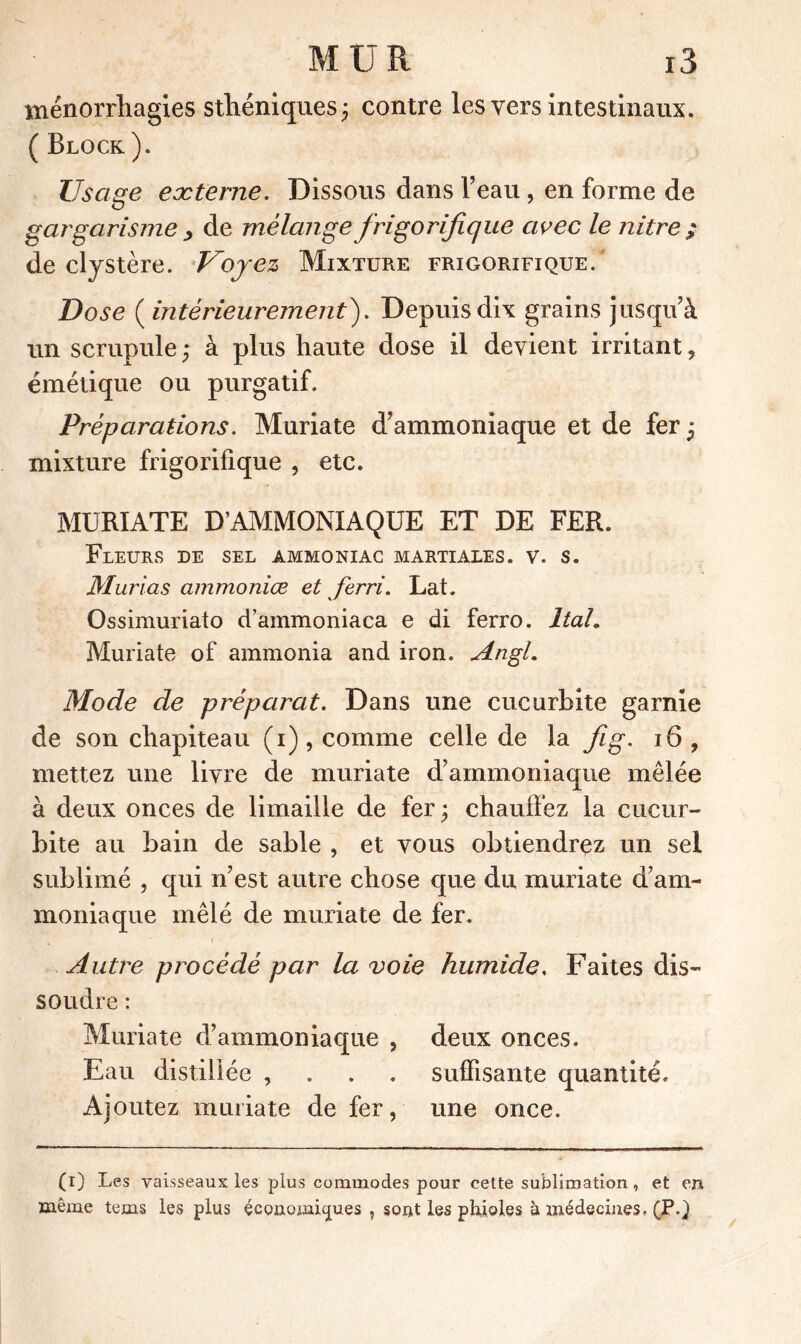 ménorrhagies sthéniques; contre les vers intestinaux. ( Block ). Lisage externe. Dissous dans Veau, en forme de gargarisme , de mélange frigorifique avec le nitre ; de clystère. Kojez Mixture frigorifique.' Dose ( intérieurement). Depuis dix grains jusqu'à un scrupule ; à plus haute dose il devient irritant, émétique ou purgatif. Préparations. Muriate d'ammoniaque et de fer ; mixture frigorifique , etc. MURIATE D’AMMONIAQUE ET DE FER. Fleurs de sel ammoniac martiales, v. s. Mur las ammonire et ferri. Lat. Ossimuriato d’ammoniaca e di ferro. ItaL Muriate of ammonia and iron. Angl. Mode de préparât. Dans une cucurbite garnie de son chapiteau (i), comme celle de la fig. 16, mettez une livre de muriate d'ammoniaque mêlée à deux onces de limaille de fer ; chauffez la cucur- bite au bain de sable , et vous obtiendrez un sel sublimé , qui n'est autre chose que du muriate d’am- moniaque mêlé de muriate de fer. Autre procédé par la voie humide, Faites dis- soudre : Muriate d’ammoniaque , deux onces. Eau distillée , suffisante quantité. Ajoutez muriate de fer, une once. (i) Les vaisseaux les plus commodes pour cette sublimation, et en même tems les plus economiques , sont les phioles h médecines, (P,)