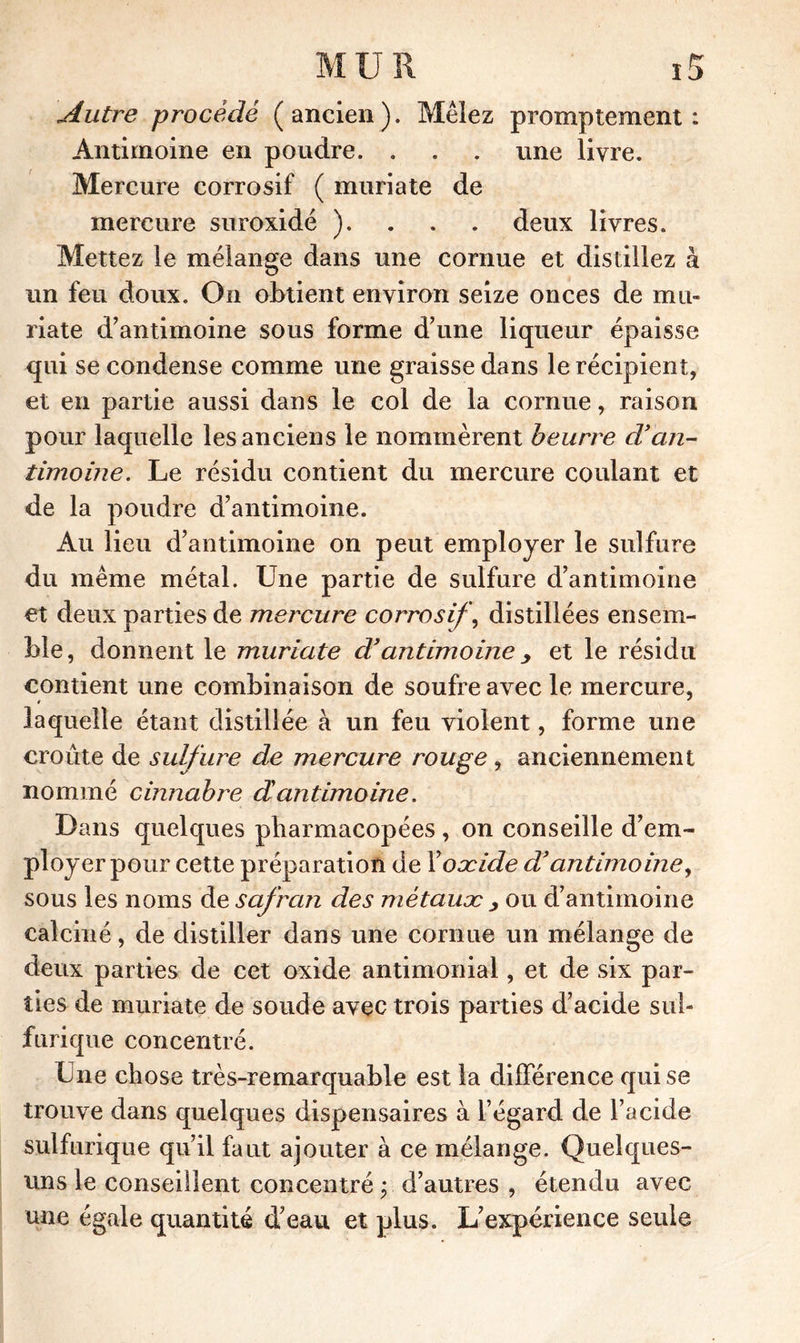 Autre procédé (ancien). Mêlez promptement: Antimoine en poudre. . . . une livre. Mercure corrosif ( muriate de mercure suroxidé ). . . . deux livres. Mettez le mélange dans une cornue et distillez à un feu doux. On obtient environ seize onces de mu- riate d'antimoine sous forme d’une liqueur épaisse qui se condense comme une graisse dans le récipient, et en partie aussi dans le col de la cornue, raison pour laquelle les anciens le nommèrent beurre d’an- timoine. Le résidu contient du mercure coulant et de la poudre d’antimoine. Au lieu d’antimoine on peut employer le sulfure du même métal. Une partie de sulfure d’antimoine et deux parties de mercure corrosif, distillées ensem- ble, donnent le muriate d’antimoine > et le résidu contient une combinaison de soufre avec le mercure, laquelle étant distillée à un feu violent, forme une croûte de sulfure de mercure rouge , anciennement nommé cinnabre dantimoine. Dans quelques pharmacopées , on conseille d’em- ployer pour cette préparation de Y oxide d’antimoine, sous les noms de safran des métaux y ou d’antimoine calciné, de distiller dans une cornue un mélange de deux parties de cet oxide antimonial, et de six par- ties de muriate de soude avec trois parties d’acide sul- furique concentré. Une chose très-remarquable est la différence qui se trouve dans quelques dispensaires à l’égard de l’acide sulfurique qu’il faut ajouter à ce mélange. Quelques- uns le conseillent concentré y d’autres , étendu avec une égale quantité d’eau et plus. L’expérience seule