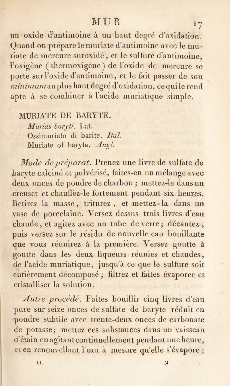 un oxide d’antimoine à un haut degré d’oxidation. Quand on prépare le muriate d’antimoine avec le mu- riate de mercure suroxidé, et le sulfure d’antimoine, l’oxigène ( thermoxigène ) de l’oxide de mercure se porte sur l’oxide d’antimoine, et le fait passer de son minimum au plus haut degré d’oxidation, ce qui le rend apte à se combiner à l’acide muriatique simple. MURIATE DE BARYTE. Murias baryli. Lat. Ossimuriato di barite. Itah Muriate of baryta, AngL Mode de préparât. Prenez une livre de sulfate de baryte calciné et pulvérisé, faites-en un mélange avec deux onces de poudre de charbon ; mettez-le dans un creuset et chauffez-le fortement pendant six heures. Pietirez la masse, triturez, et mettez-la dans un vase de porcelaine. Versez dessus trois livres d’eau chaude , et agitez avec un tube de verre ; décantez , puis versez sur le résidu de nouvelle eau bouillante que vous réunirez à la première. Versez goutte à goutte dans les deux liqueurs réunies et chaudes, de l’acide muriatique, jusqu’à ce que le sulfure soit entièrement décomposé ; filtrez et faites évaporer et cristalliser la solution. Autre procédé. Faites bouillir cinq livres d’eau pure sur seize onces de sulfate de baryte réduit en poudre subtile avec trente-deux onces de carbonate de potasse; mettez ces substances dans un vaisseau d étain en agitantcontinuellement pendant une heure, et en renouyeliant l’eau à mesure quelle s’évapore ; 2 ii.