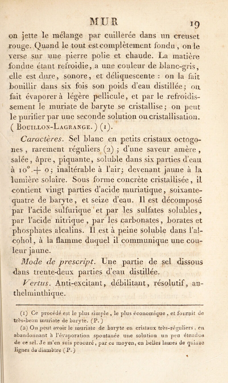 cm jette le mélange par cuillerée dans un creuset rouge. Quand le tout est complètement fonda , on le verse sur une pierre polie et chaude. La matière fondue étant refroidie, a une couleur de blanc-gris, elle est dure, sonore, et déliquescente : on la fait bouillir dans six fois son poids d’eau distillée; ou fait évaporer à légère pellicule, et par le refroidis- sement le muriate de baryte se cristallise; on peut le purifier par une seconde solution ou cristallisation. ( Bouillon-Lagrange.) (i). Caractères. Sel blanc en petits cristaux octogo- nes , rarement réguliers (a) ; d’une saveur amère , salée , âpre, piquante, soluble dans six parties d’eau à io°.-f- o; inaltérable à l’air; devenant jaune à la lumière solaire. Sous forme concrète cristallisée, il contient vingt parties d’acide muriatique, soixante- quatre de baryte, et seize d’eau. 11 est décomposé par l’acide sulfurique et par les sulfates solubles, par l’acide nitrique , par les carbonates, borates et phosphates alcalins. 11 est à peine soluble dans l’al- cohol, à la flamme duquel il communique une cou- leur jaune. Mode de prescript. Une partie de sel dissous dans trente-deux parties d’eau distillée. Vertus. Anti-excitant, débilitant, résolutif, an- thelminthique. (1) Ce procédé est le plus simple , le plus économique , et fournit de très-beau muriate de baryte. (P. J (2) On peut avoir le muriate de baryte en cristaux très-réguliers , en abandonnant à l’évaporation spontanée une solution un peu étendue de ce sel. Je m'en suis procuré, par ce moyen, en belles lames de quinze lignes de diamètre ( P. )