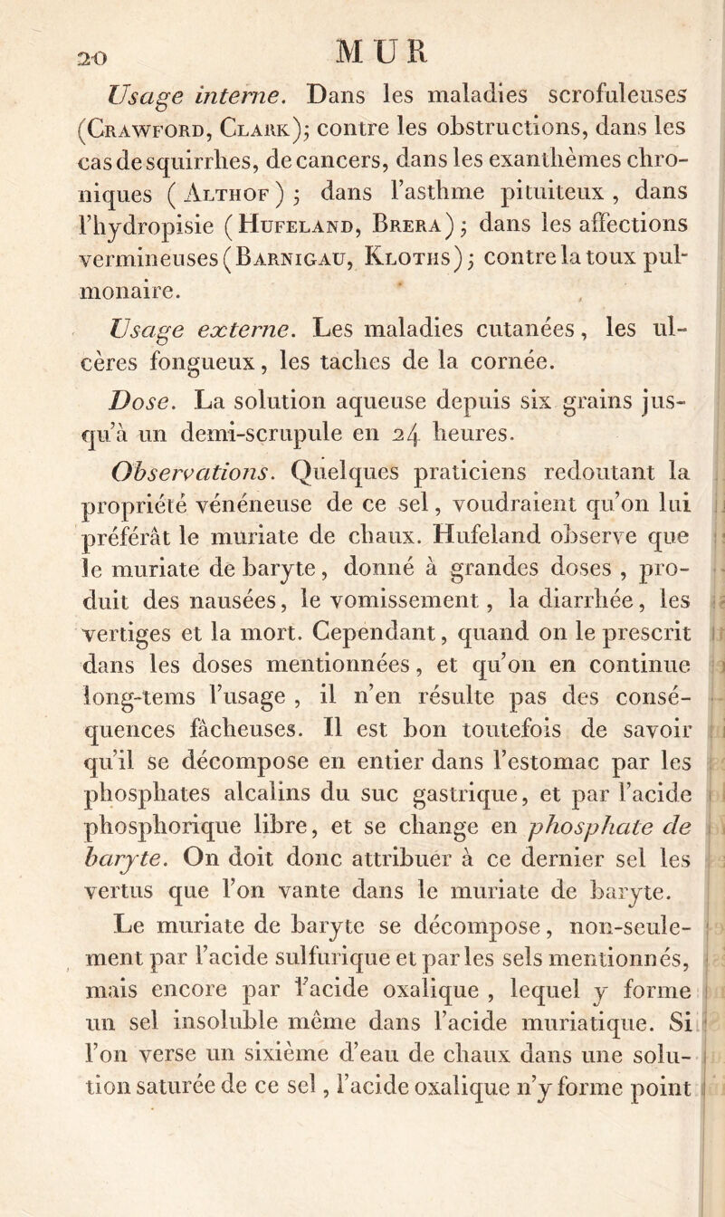 Usage interne. Dans les maladies scrofuleuses (Crawford, Clark); contre les obstructions, dans les casdesquirrhes, de cancers, dans les exanthèmes chro- niques ( Althof ) ; dans l’asthme pituiteux , dans l’hydropisie (Hufeland, Brera); dans les affections vermineuses (Barnigau, Klotiis); contre la toux pul- monaire. Usage externe. Les maladies cutanées, les ul- cères fongueux, les taches de la cornée. Dose. La solution aqueuse depuis six grains jus- qu’à un demi-scrupule en 24 heures. Observations. Quelques praticiens redoutant la propriété vénéneuse de ce sel, voudraient qu’on lui préférât le muriate de chaux. Hufeland observe que le muriate de baryte, donné à grandes doses , pro- duit des nausées, le vomissement, la diarrhée, les vertiges et la mort. Cependant, quand on le prescrit dans les doses mentionnées, et qu’on en continue iong-tems l’usage , il n’en résulte pas des consé- quences fâcheuses. Il est bon toutefois de savoir qu’il se décompose en entier dans l’estomac par les phosphates alcalins du suc gastrique, et par l’acide phosphorique libre, et se change en phosphate de baryte. On doit donc attribuer à ce dernier sel les vertus que l’on vante dans le muriate de baryte. Le muriate de baryte se décompose, non-seule- ment par l’acide sulfurique et parles sels mentionnés, mais encore par l’acide oxalique , lequel y forme un sel insoluble meme dans l’acide muriatique. Si l’on verse un sixième d’eau de chaux dans une solu- tion saturée de ce sel, l’acide oxalique n’y forme point