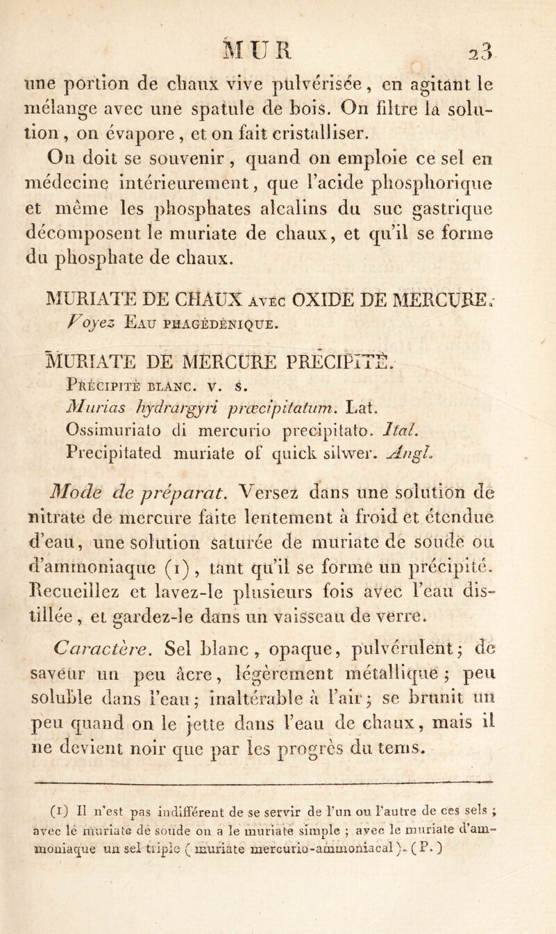 une portion de chaux vive pulvérisée, en agitant le mélange avec une spatule de bois. On filtre la solu- tion , on évapore , et on fait cristalliser. On doit se souvenir, quand on emploie ce sel en médecine intérieurement, que facide phospliorique et même les phosphates alcalins du suc gastrique décomposent le muriate de chaux, et quii se forme du phosphate de chaux. MURIATE DE CHAUX avec OXIDE DE MERCURE, Voyez Eau phagédénique. MURIATE DE MERCURE PRECIPITE. Précipité blanc, v. s. Marias hydrargyri prœcipitatum. Lat. Ossimuriato di mercurio precipitato. J fai. Frecipitated muriate of quick silwer. Angh Mode de préparât. Versez dans une solution de nitrate de mercure faite lentement à froid et étendue d'eau, une solution saturée de muriate de soude ou d’ammoniaque (i) , tant qu’il se forme un précipité. Recueillez et lavez-le plusieurs fois avec l’eau dis- tillée , et gardez-îe dans un vaisseau de verre. Caractère. Sel blanc, opaque, pulvérulent ; de saveur un peu âcre, légèrement métallique; peu soluble dans l’eau; inaltérable à l’air; se brunit un peu quand on le jette dans l’eau de chaux, mais il ne devient noir que par les progrès du tems. (i) Il n’est pas indifférent de se servir de l’un ou l’autre de ces sels ; avec le muriate de soude on a le muriate simple ; avec le muriate d’am- moniaque un sel triple ( muriate mercurio-ammoniacal)- (P. )