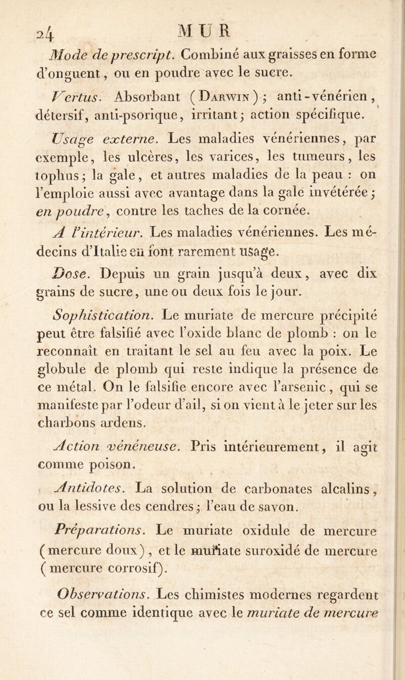 Mode de prescript. Combiné aux graisses en forme d’onguent, ou en poudre avec le sucre. Vertus. Absorbant (Darwin); anti - vénérien, détersif, anti-psorique, irritant; action spécifique. Usage externe. Les maladies vénériennes, par exemple, les ulcères, les varices, les tumeurs, les toplius; la gale, et autres maladies de la peau : on l’emploie aussi avec avantage dans la gale invétérée ; en poudre, contre les taches de la cornée. A Vintérieur. Les maladies vénériennes. Les mé- decins d’Italie en font rarement usage. Dose. Depuis un grain jusqu’à deux, avec dix grains de sucre, une ou deux fois le jour. Sophistication. Le muriate de mercure précipité peut être falsifié avec l’oxide blanc de plomb : on le reconnaît en traitant le sel au feu avec la poix. Le globule de plomb qui reste indique la présence de ce métal. On le falsifie encore avec l’arsenic, qui se manifeste par l’odeur d’ail, si on vient à le jeter sur les charbons ardens. Action vénéneuse. Pris intérieurement, il agit, comme poison. Antidotes. La solution de carbonates alcalins, ou la lessive des cendres ; beau de savon. Préparations. Le muriate oxidule de mercure ( mercure doux ) , et le muftate suroxidé de mercure (mercure corrosif). Observations. Les chimistes modernes regardent ce sel comme identique avec le muriate de mercure