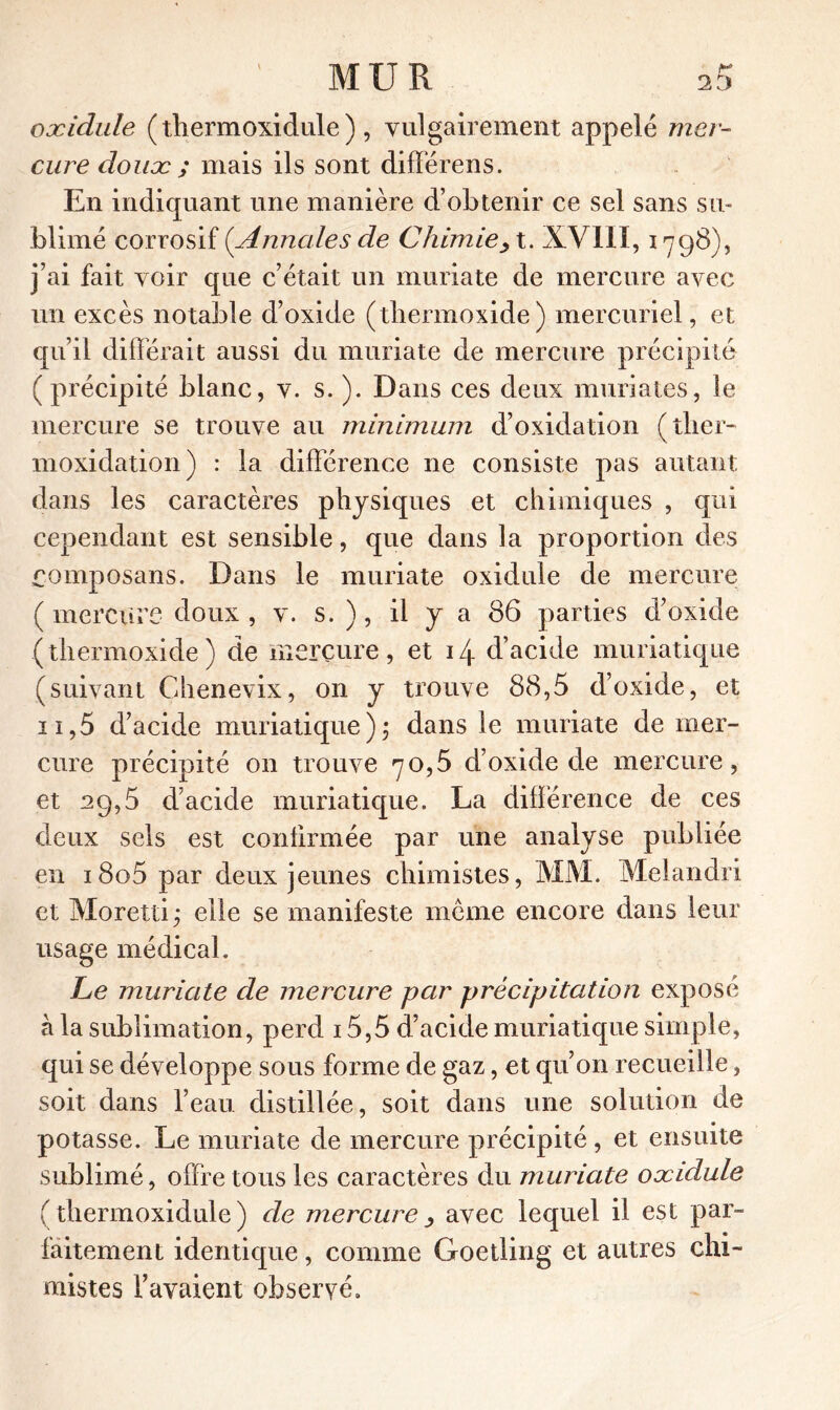 oxidule (tliermoxidule), vulgairement appelé mer- cure doux ; mais ils sont différens. En indiquant une manière d’obtenir ce sel sans su- blimé corrosif (Annales de Chimiey t. XV1IX, 1798), j’ai fait voir que c’était un muriate de mercure avec un excès notable d’oxide (thermoxide) mercuriel, et qu’il différait aussi du muriate de mercure précipité ( précipité blanc, v. s. ). Dans ces deux muriates, le mercure se trouve au minimum d’oxidation ( tirer- moxidation) : la différence ne consiste pas autant dans les caractères physiques et chimiques , qui cependant est sensible, que dans la proportion des £omposans. Dans le muriate oxidule de mercure (mercure doux, v. s. ), il y a 86 parties d’oxide (thermoxide) de mercure, et 14 d’acide muriatique (suivant Chenevix, on y trouve 88,5 d’oxide, et n,5 d’acide muriatique); dans le muriate de mer- cure précipité on trouve 70,5 d’oxide de mercure, et 29,5 d’acide muriatique. La différence de ces deux sels est confirmée par une analyse publiée en i8o5 par deux jeunes chimistes, MM. Melandri et Moretti ; elle se manifeste même encore dans leur usage médical. Le muriate de mercure par précipitation exposé à la sublimation, perd 15,5 d’acide muriatique simple, qui se développe sous forme de gaz, et qu’on recueille, soit dans l’eau distillée, soit dans une solution de potasse. Le muriate de mercure précipité, et ensuite sublimé, offre tous les caractères du muriate oxidule (tliermoxidule) de mercureavec lequel il est par- faitement identique, comme Goetling et autres chi- mistes l’avaient observé.