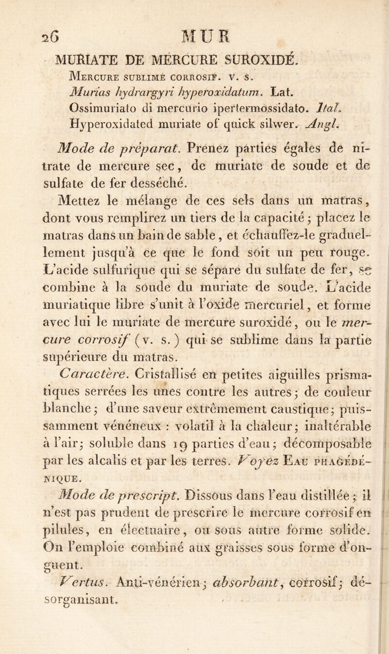 2 G M U R MURIATE DE MERCURE SUROXIDÉ. Mercure sublimé corrosif, v. s. Murias hydrargyri hypetoxidatum. Lat. Ossimuriato di mercurio ipertermossidato. ltah ffyperoxidated muriate of quick silwer. AngL Mode de préparai. Prenez parties égales de ni- trate de mercure sec, de muriate de soude et de sulfate de fer desséché. Mettez le mélange de ces sels dans un matras, dont vous remplirez un tiers de la capacité ; placez le matras dans un bain de sable , et échauffez-le graduel- lement jusqu’à ce que le fond soit un peu rouge. L’acide sulfurique qui se sépare du sulfate de fer, combine à la soude du muriate de soude. L’acide muriatique libre s’unit à l’oxide mercuriel, et forme avec lui le muriate de mercure suroxidé, ou le mer- co re corrosif {y. s.) qui se sublime dans la partie supérieure du matras. Caractère. Cristallisé en petites aiguilles prisma- tiques serrées les unes contre les autres; de couleur blanche ; d’une saveur extrêmement caustique; puis- samment vénéneux : volatil à la chaleur ; inaltérable à l’air; soluble dans 19 parties d’eau ; décomposable par les alcalis et par les terres. Voyez Eau phagédé- JNIQUE. Mode de prescript. Dissous dans l’eau distillée ; il n’est pas prudent de prescrire le mercure corrosif en pilules, en électuaire, ou sous autre forme solide. On l’emploie combiné aux graisses sous forme d’on- guent. Vertus. Anti-vénérien; absorbant, corrosif; dé- sorganisant.