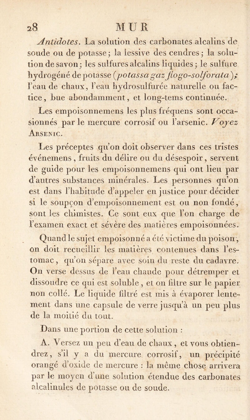 Antidotes. La solution des carbonates alcalins de soude ou de potasse ; la lessive des cendres * la solu- tion de savon ; les sulfures alcalins liquides ; le sulfure hydrogéné de potasse (potassa gaz fio go-solforata); l’eau de chaux, l’eau hydrosulfurée naturelle ou fac- tice , bue abondamment, et long-tems continuée. Les empoisonnemens les plus fréquens sont occa- sionnés parle mercure corrosif ou l’arsenic. Voyez Arsenic. Les préceptes qu’on doit observer dans ces tristes événemens , fruits du délire ou du désespoir, servent de guide pour les empoisonnemens qui ont lieu par d’autres substances minérales. Les personnes qu’on est dans l’habitude d’appeler en justice pour décider si le soupçon d’empoisonnement est ou non fondé, sont les chimistes. Ce sont eux que l’on charge de l’examen exact et sévère des matières empoisonnées. Quand le sujet empoisonné a été victime du poison, on doit recueillir les matières contenues dans l’es- tomac , qu’on sépare avec soin du reste du cadavre. On verse dessus de l’eau chaude pour détremper et dissoudre ce qui est soluble, et on filtre sur le papier non collé. Le liquide filtré est mis à évaporer lente- ment dans une capsule de verre jusqu’à un peu plus de la moitié du tout. Dans une portion de cette solution : A. Versez un peu d’eau de chaux , et vous obtien- drez , s’il y a du mercure corrosif, un précipité orangé d’oxide de mercure : la même chose arrivera par le moyen d’une solution étendue des carbonates alcalinules de potasse ou de soude.