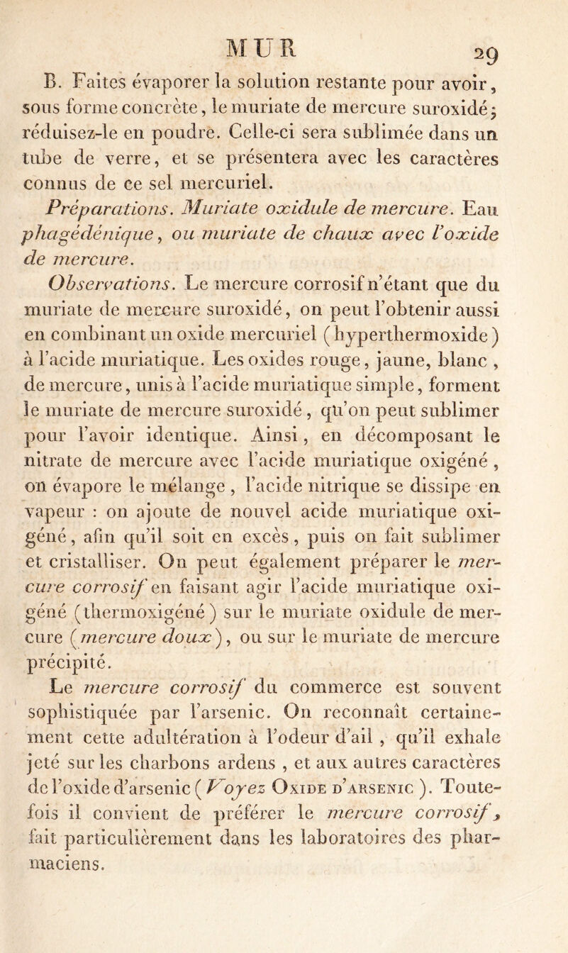 B. Faites évaporer la solution restante pour avoir, sous forme concrète, le muriate de mercure suroxidé; réduisez-le en poudre. Celle-ci sera sublimée dans un tube de verre, et se présentera avec les caractères connus de ce sel mercuriel. Préparations. Muriate oæidule de mercure. Eau. p ha gé dé nique, ou muriate de chaux avec U oxide de mercure. Observations. Le mercure corrosif n’étant que du muriate de mercure suroxidé, on peut l’obtenir aussi en combinant un oxide mercuriel ( hyperthermoxide ) à l’acide muriatique. Les oxides rouge, jaune, blanc , de mercure, unis à l’acide muriatique simple, forment le muriate de mercure suroxidé , qu’on peut sublimer pour l’avoir identique. Ainsi, en décomposant le nitrate de mercure avec l’acide muriatique oxigéné , on évapore le mélange , l’acide nitrique se dissipe en vapeur : on ajoute de nouvel acide muriatique oxi- géné, afin qu’il soit en excès, puis on fait sublimer et cristalliser. On peut également préparer le mer- cure corrosif en faisant agir l’acide muriatique oxi- géné (thermoxigéné ) sur le muriate oxidule de mer- cure ( mercure doux ), ou sur le muriate de mercure précipité. Le mercure corrosif du commerce est souvent sophistiquée par l’arsenic. On reconnaît certaine- ment cette adultération à l’odeur d’ail , qu’il exhale jeté sur les charbons ardens , et aux autres caractères de l’oxide d’arsenic ( Voyez Oxide d’arsenic ). Toute- fois il convient de préférer le mercure corrosif y but particulièrement dans les laboratoires des phar- maciens.