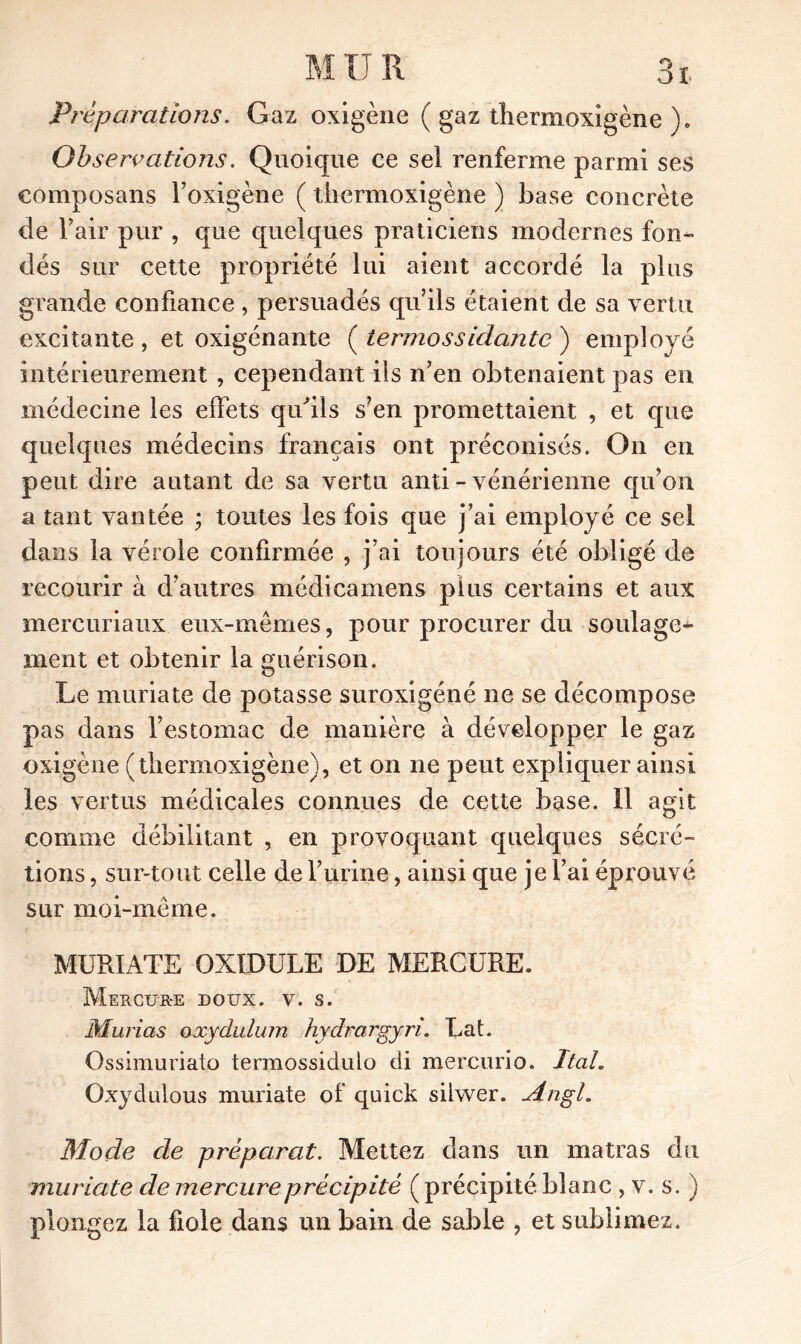 Préparations. Gaz oxigène ( gaz tiiermoxigène ). Observations. Quoique ce sel renferme parmi ses eomposans f oxigène ( tiiermoxigène ) base concrète de l’air pur , que quelques praticiens modernes fon- dés sur cette propriété lui aient accordé la plus grande confiance , persuadés qu’ils étaient de sa vertu excitante , et oxigénante ( termossidajitc ) employé intérieurement , cependant ils n’en obtenaient pas en médecine les effets qifils s’en promettaient , et que quelques médecins français ont préconisés. On en peut dire autant de sa vertu anti - vénérienne qu’on a tant vantée ; toutes les fois que j’ai employé ce sel dans la vérole confirmée , j’ai toujours été obligé de recourir à d’autres médicamens plus certains et aux mercuriaux eux-mêmes, pour procurer du soulage* ment et obtenir la guérison. Le muriate de potasse suroxigéné ne se décompose pas dans l’estomac de manière à développer le gaz oxigène (tiiermoxigène), et on ne peut expliquer ainsi les vertus médicales connues de cette base. 11 agit comme débilitant , en provoquant quelques sécré- tions , sur-tout celle de furine, ainsi que je fai éprouvé sur moi-même. MURIATE OXIDULE DE MERCURE. Mercur-e doux. v. s. Murias oxydulum hydrargyri. Lat. Ossimuriato termossidulo di mercurio. Itah Oxydulous muriate of quick siiwer. Angl. Mode de préparât. Mettez dans un matras du muriate de mercure précipité ( précipité blanc , v. s. ) plongez la fiole dans un bain de sable , et sublimez.