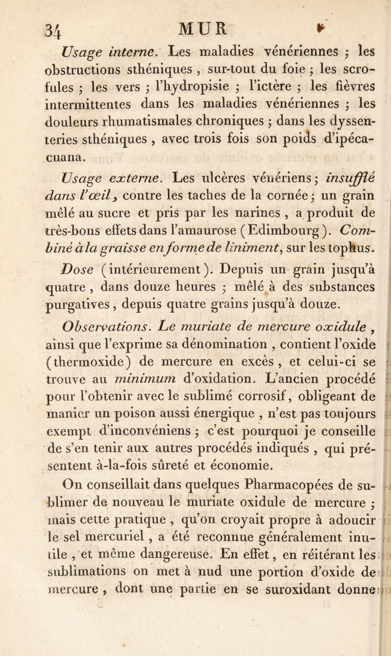 Usage interne. Les maladies vénériennes ; les obstructions sthéniques , sur-tout du foie ; les scro- fules ; les vers ; l’hydropisie ; l’ictère ; les fièvres intermittentes dans les maladies vénériennes ; les douleurs rhumatismales chroniques ; dans les dyssen- teries sthéniques , avec trois fois son poids d’ipéca- cuaria. Usage externe. Les ulcères vénériens; insufflé élans Vœil, contre les taches de la cornée ; un grain mêlé au sucre et pris par les narines , a produit de très-bons effets dans l’amaurose (Edimbourg). Com- biné àia graisse en forme de Uniment, sur les tophus. Dose (intérieurement). Depuis un grain jusqu’à quatre , dans douze heures ; mêlé à des substances purgatives , depuis quatre grains jusqu’à douze. Observations. Le muriate de mercure oæidule , ainsi que l’exprime sa dénomination , contient l’oxide ( thermoxide) de mercure en excès , et celui-ci se trouve au minimum d’oxidation. L’ancien procédé pour l’obtenir avec le sublimé corrosif, obligeant de manier un poison aussi énergique , n’est pas toujours exempt d’inconvéniens ; c’est pourquoi je conseille de s’en tenir aux autres procédés indiqués , qui pré- sentent à-la-fois sûreté et économie. On conseillait dans quelques Pharmacopées de su- blimer de nouveau le muriate oxidule de mercure ; mais cette pratique , qu’on croyait propre à adoucir le sel mercuriel , a été reconnue généralement inu- tile , et même dangereuse. En effet, en réitérant les sublimations on met à nud une portion d’oxide de mercure , dont une partie en se suroxidant donne