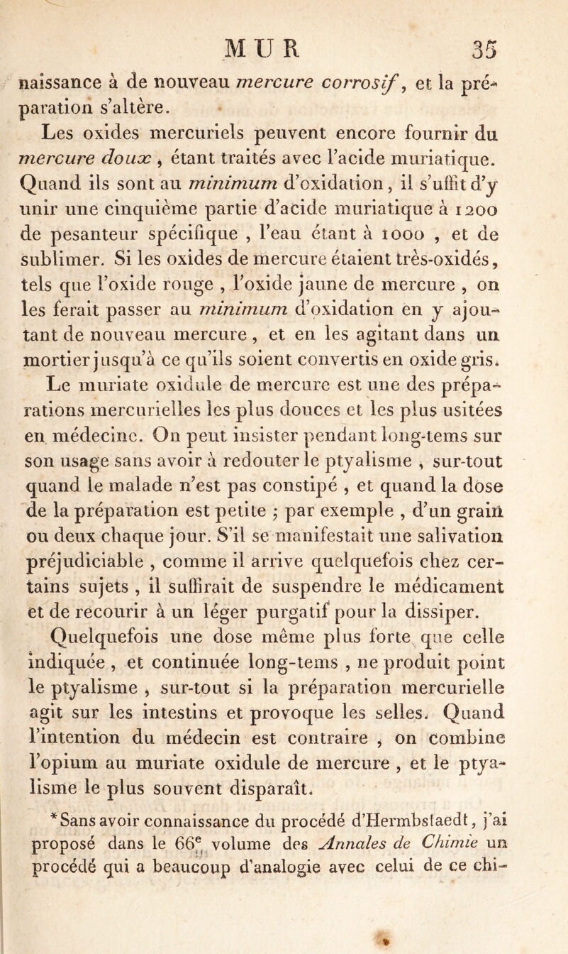 naissance à de nouveau mercure corrosi/, et la pré-* paration s’altère. Les oxides mercuriels peuvent encore fournir du mercure douce * étant traités avec l’acide muriatique. Quand ils sont au minimum d’exidadon, il s’uffîtd’y unir une cinquième partie d’acide muriatique à 1200 de pesanteur spécifique , l’eau étant à iooo , et de sublimer. Si les oxides de mercure étaient très-oxidés, tels que l’oxide rouge , l’oxide jaune de mercure , on les ferait passer au minimum d’oxidation en y ajou- tant de nouveau mercure, et en les agitant dans un mortier jusqu’à ce qu’ils soient convertis en oxide gris. Le muriate oxidule de mercure est une des prépa- rations mercurielles les plus douces et les plus usitées en médecine. O11 peut insister pendant long-tems sur son usage sans avoir à redouter le ptyalisme , sur-tout quand le malade n’est pas constipé , et quand la dòse de la préparation est petite ; par exemple , d’un grain ou deux chaque jour. S’il se manifestait une salivation préjudiciable , comme il arrive quelquefois chez cer- tains sujets , il suffirait de suspendre le médicament et de recourir à un léger purgatif pour la dissiper. Quelquefois une dose meme plus forte que celle indiquée , et continuée long-tems , ne produit point le ptyalisme , sur-tout si la préparation mercurielle agit sur les intestins et provoque les selles, Quand l’intention du médecin est contraire i on combine l’opium au muriate oxidule de mercure , et le ptya- lisme le plus souvent disparaît. * Sans avoir connaissance du procédé d’Hermbsiaedt, j’ai proposé dans le 66et volume des Annales de Chimie un procédé qui a beaucoup d’analogie avec celui de ce chi-