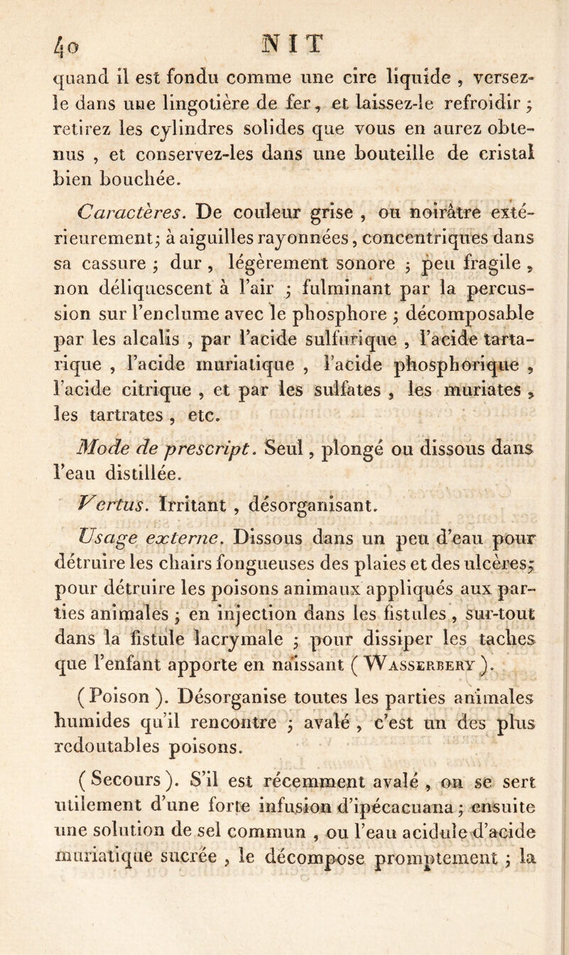 quand il est fondu comme une cire liquide , versez- îe dans une lingotière de fer, et Laissez-le refroidir ; retirez les cylindres solides que vous en aurez obte- nus , et conservez-les dans une bouteille de cristal bien bouchée. Caractères. De couleur grise , ou noirâtre exté- rieurement; à aiguilles rayonnées, concentriques dans sa cassure ; dur , légèrement sonore ; peu fragile , non déliquescent à l’air ; fulminant par la percus- sion sur l’enclume avec le phosphore ; décomposable par les alcalis , par l’acide sulfurique , l’acide tarta- rique , l’acide muriatique , l’acide phosphorique , l’acide citrique , et par les sulfates , les muriates y les tartrates , etc. Mode de prescript. Seul, plongé ou dissous dans l’eau distillée. Vertus. Irritant , désorganisant. Usage eæterne. Dissous dans un peu d’eau pour détruire les chairs fongueuses des plaies et des ulcèresj pour détruire les poisons animaux appliqués aux par- ties animales ; en injection dans les fistules , sur-tout dans la fistule lacrymale ; pour dissiper les taches que l’enfant apporte en naissant ( Wasserbery ). (Poison ). Désorganise toutes les parties animales humides qu’il rencontre ; avalé , c’est un des plus redoutables poisons. (Secours). S’il est récemment avalé, on se sert utilement d’une forte infusion d’ipécacuana ; ensuite une solution de sel commun , ou l’eau acidule d’acide muriatique sucrée , le décompose promptement ; la