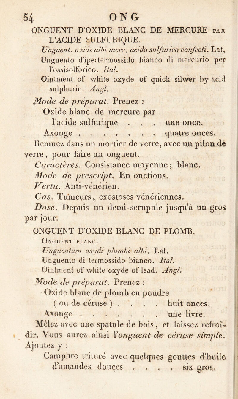 ONGUENT D’OXIDE BLANC DE MERCURE par L’ACIDE SULFURIQUE. Unguent. oxidi albi mere. acido suif urico confectì. Lat, Unguento d’ipertermossido bianco di mercurio per Tossisolforico. liai. Oinlment of white oxyde of quick silwer by acid sulphuric. Augi. Mode de préparai. Prenez : Oxide blanc de mercure par l’acide sulfurique . . . une once, Axonge quatre onces. Piemuez dans un mortier de verre, avec un pilon de verre, pour faire un onguent. Caractères. Consistance moyenne ; blanc. Mode de prescript. En onctions. Vertu. Anti-vénérien. Cas. Tumeurs, exostoses vénériennes. Dose. Depuis un demi-scrupule jusqu’à un gros par jour. ONGUENT D’OXIDE BLANC DE PLOMB. Onguent elanc. Unguentum oxydi plumbi albi. Lat. Unguento di termossido bianco, liai. Ointment of white oxyde of lead. Angh Mode de préparât. Prenez : Oxide blanc de plomb en poudre ( ou de céruse ) . huit onces, Axonge ....... une livre. Mêlez avec une spatule de bois, et laissez refroi- dir. Vous aurez ainsi Y onguent de céruse simple. Ajoutez-y : Camphre trituré avec quelques gouttes d’huile d’amandes douces , , , six. gros.