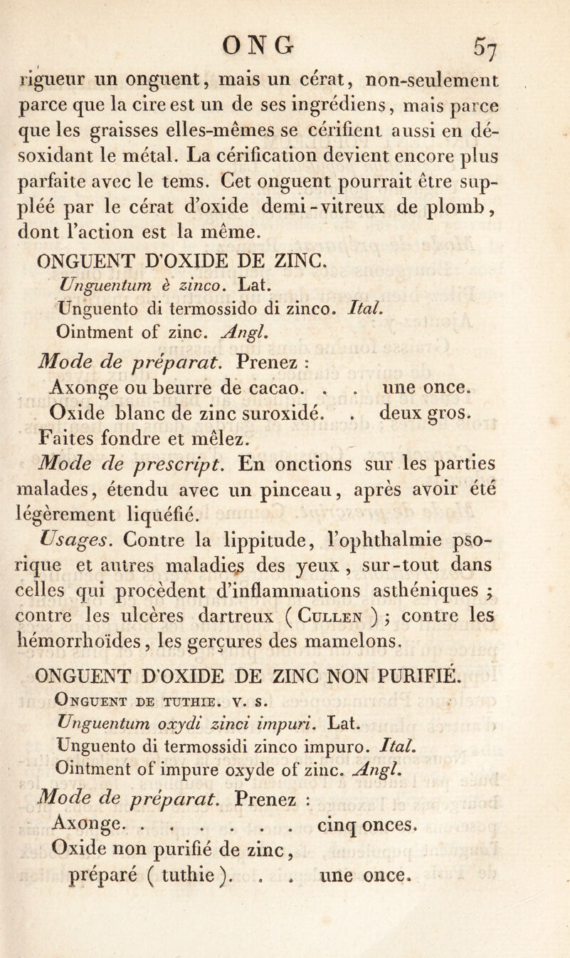 I rigueur un onguent, mais un cérat, non-seulement parce que la cire est un de ses ingrédiens, mais parce que les graisses elles-mêmes se cérifient aussi en dé- soxidant le métal. La cérification devient encore plus parfaite avec le tems. Cet onguent pourrait être sup- pléé par le cérat d’oxide demi-vitreux de plomb, dont l’action est la même. ONGUENT D’OXIDE DE ZINC. Unguentimi è zinco. Lat. Unguento di termossido di zinco. Ital. Ointment of zinc. Augi. Mode de préparât. Prenez : Àxonge ou beurre de cacao. . . une once. Oxide blanc de zinc suroxidé. . deux gros. Faites fondre et mêlez. Mode de prescript. En onctions sur les parties malades, étendu avec un pinceau, après avoir été légèrement liquéfié. Usages. Contre la lippitude, l’ophthalmie pso- ri que et autres maladies des yeux , sur-tout dans celles qui procèdent d’inflammations asthéniques ; contre les ulcères dartreux ( Cullen ) ; contre les hémorrhoïdes, les gerçures des mamelons. ONGUENT D’OXIDE DE ZINC NON PURIFIÉ. Onguent de tuthxe. v. s. Unguentum oxydi zinci impuri. Lat. Unguento di termossidi zinco impuro. Ital. Ointment of impure oxyde of zinc. Angl. Mode de préparai. Prenez : Àxonge cinq onces. Oxide non purifié de zinc, préparé (tuthie). . . une once.