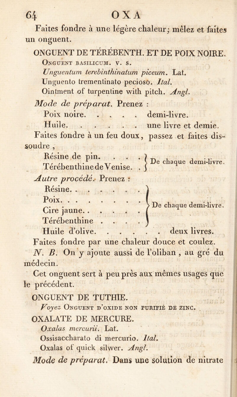 Faites fondre à une légère chaleur; mêlez et faites un onguent. ONGUENT DE TEREBENTH. ET DE POIX NOIRE. Onguent basilicum. v. s. Unguentimi terebinthinatum piceum. Lat. Unguento trementinato pecioso. Ital. Ointment of turpentine with pitch. Angh Mode de préparât. Prenez : Poix noire demi-livre. Huile. .... une livre et demie. Faites fondre à un feu doux, passez et faites dis- soudre , De chaque demi-livre. Résine de pin. Térébenthine de Venise. . De chaque demi-livre Autre procédé. Prenez : Résine Poix. ....... Cire jaune Térébenthine .... Huile d’olive deux livres. Faites fondre par une chaleur douce et coulez. N. B. On y ajoute aussi de Foliban , au gré du médecin. Cet onguent sert à peu près aux mêmes usages que le précédent. ONGUENT DE TUTHIE. Voyez Onguent d’oxide non purifié de zinc. OXALATE DE MERCURE. Oxalas mercurii. Lat. Ossisaccharato di mercurio. Ital. Oxalas of quick silwer. Angl. Mode de préparât. Dans une solution de nitrate