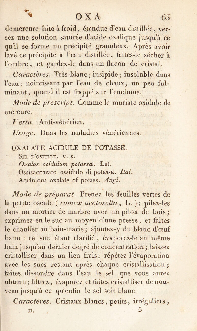 demercure faite à froid, étendue d'eau distillée, ver- sez une solution saturée d’acide oxalique jusqu’à ce qu’il se forme un précipité granuleux. Après avoir lavé ce précipité à l’eau distillée, faites-le sécher à l’ombre , et gardez-le dans un flacon de cristal. Caractères. Très-blanc; insipide; insoluble dans l’eau; noircissant par l’eau de chaux; un peu ful- minant, quand il est frappé sur l’enclume. Mode de prescript. Comme le muriate oxidule de mercure. Vertu. Anti-vénérien. Usage. Dans les maladies vénériennes» OXALATE ACIDULE DE POTASSE» Sel d’oseille. v. s. Oxalas acidulum potassœ. LaL Ossisaccarato ossidulo di potassa. Ital,. Acidulous oxalate of potass» JLugL * Mode de préparât. Prenez les feuilles vertes de lu petite oseille ( ruineæ acetosella s L. ) ; pilez-les dans un mortier de marbre avec un pilon de bois ; exprimez-en le suc au moyen d’une presse, et faites le chauffer au bain-marie; ajoutez-y du blanc d’œuf battu : ce suc étant clarifié , évaporez-le au même bain jusqu’au dernier degré de concentration; laissez cristalliser dans un lieu frais; répétez l’évaporation avec les sucs restant après chaque cristallisation ; faites dissoudre dans l’eau le sel que vous aurez obtenu ; filtrez , évaporez et faites cristalliser de nou- veau jusqu’à ce qu’enfm le sel soit blanc. Caractères. Cristaux blancs, petits, irréguliers , ii. 5