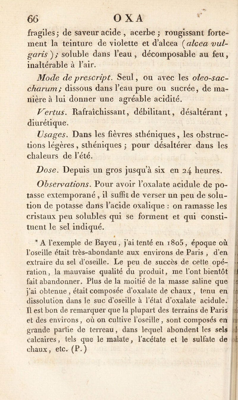 r fragiles ; de saveur acide , acerbe ; rougissant forte- ment la teinture de violette et d’alcea ( alcea vul- garis ) ; soluble dans l’eau , décomposable au feu, inaltérable à l’air. Mode de prescript. Seul, ou avec les oleo-sac- chcirum; dissous dans l’eau pure ou sucrée, de ma- nière à lui donner une agréable acidité. Vertus. Rafraîchissant, débilitant, désaltérant, diurétique. Usages. Dans les fièvres sthéniques, les obstruc- tions légères, sthéniques ; pour désaltérer dans les chaleurs de l’été. Dose. Depuis un gros jusqu’à six en 24 heures. Observations. Pour avoir l’oxalate acidule de po- tasse extemporané , il suffit de verser un peu de solu- tion de potasse dans l’acide oxalique : on ramasse les cristaux peu solubles qui se forment et qui consti- tuent le sel indiqué. t * A l’exemple de Bayeu, j’ai tenté en i8o5, époque où l’oseille était très-abondante aux environs de Paris , d’en extraire du sel d’oseille. Le peu de succès de cette opé- ration , la mauvaise qualité du produit, me font bientôt f fait abandonner. Plus de la moitié de la masse saline que 51 j’ai obtenue , était composée d’oxalate de chaux , tenu en :i dissolution dans le suc d’oseille à l’état d’oxalate acidule. J Il est bon de remarquer que la plupart des terrains de Paris et des environs , où on cultive l’oseille , sont composés en 1 f grande partie de terreau, dans lequel abondent les sels 1 calcaires, tels que le malate, l’acétate et le sulfate de t chaux, etc. (P.)