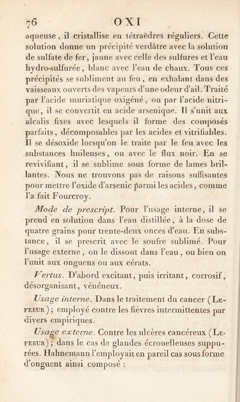 J aqueuse, il cristallise en tétraèdres réguliers. Cette solution donne un précipité verdâtre avec la solution de sulfate de fer, jaune avec celle des sulfures et l’eau hydro-sulfurée, blanc avec Feau de chaux. Tous ces précipités se subliment au feu, en exhalant dans des vaisseaux ouverts dès vapeurs d’une odeur d’ail. Traité par l’acide muriatique oxigéné, ou par l’acide nitri- que, il se convertit en acide arsenique. 11 s’unit aux alcalis fixes avec lesquels il forme des composés parfaits, décomposables par les acides et vitrifiables. 11 se désoxide lorsqu’on le traite par le feu avec les substances huileuses, ou avec le flux noir. En se revivifiant, il se sublime sous forme de lames bril- lantes. Nous ne trouvons pas de raisons suffisantes pour mettre l’oxide d’arsenic parmi les acides, comme Fa fait Fourcroy. Mode de prescript. Pour Fusage interne, il se prend en solution dans l’eau distillée, à la dose de quatre grains pour trente-deux onces d’eau. En subs- tance, il se prescrit avec le soufre sublimé. Pour Fusage externe , on le dissout dans l’eau, ou bien on Funit aux onguens ou aux cérats. Vertus. D’abord excitant, puis irritant, corrosif, désorganisant, vénéneux. Usage interne. Dans le traitement du cancer (Le- FEBür, ) ; employé contre les fièvres intermittentes par divers empiriques. Usage externe. Contre les ulcères cancéreux (Le- febur) y dans le cas de glandes écrouelleuses suppu- rées. Hahnemann l’employait en pareil cas sous forme d’onguent ainsi composé :