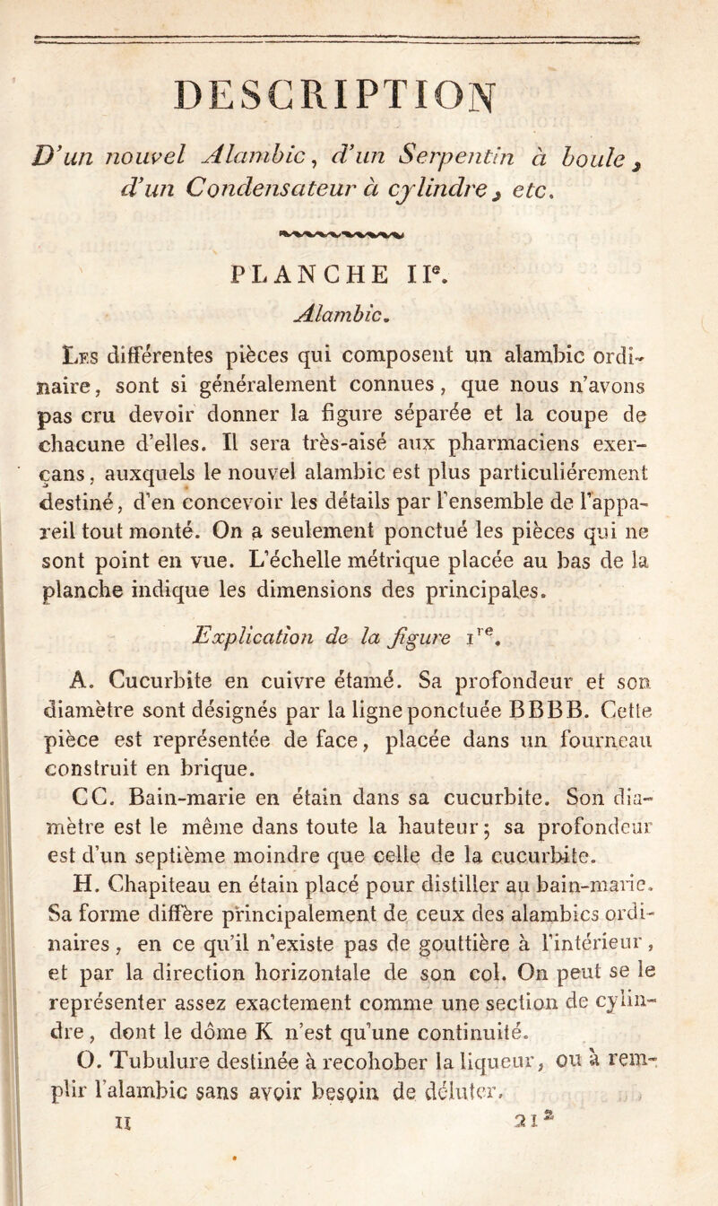 DESCRIPTION D’ un nouvel Alambic, d’un Serpentin à boule j d’un Condensateur à cylindre $ etc. PLANCHE IIe. Alambic„ Les différentes pièces qui composent un alambic ordi- naire , sont si généralement connues, que nous n’avons pas cru devoir donner la figure séparée et la coupe de chacune d’elles. Il sera très-aisé aux pharmaciens exer- çans, auxquels le nouvel alambic est plus particuliérement destiné, d’en concevoir les détails par l’ensemble de l’appa- reil tout monté. On a seulement ponctué les pièces qui ne sont point en vue. L’échelle métrique placée au bas de la planche indique les dimensions des principales. Explication de la figure ire. Â. Cucurbite en cuivre étamé. Sa profondeur et son diamètre sont désignés par la ligne ponctuée BBBB. Cette pièce est représentée de face , placée dans un fourneau construit en brique. CC. Bain-marie en étain dans sa cucurbite. Son dia- mètre est le même dans toute la hauteur; sa profondeur est d’un septième moindre que celle de la cucurbite. H. Chapiteau en étain placé pour distiller au bain-marie. Sa forme diffère principalement de ceux des alambics ordi- naires , en ce qu’il n’existe pas de gouttière à l’intérieur, et par la direction horizontale de son col. On peut se le représenter assez exactement comme une section de cylin- dre , dont le dôme K n’est qu une continuité. O. Tubulure destinée à recohober la liqueur, ou à rem- plir l’alambic sans avoir besoin de débiter. il % 21