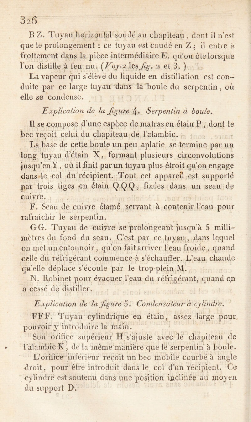 HZ. Tuyau horizontal soudé au chapiteau , dont il n’est que le prolongement : ce tuyau est coudé en Z - il entre à frottement dans la pièce intermédiaire E, qu’on ôte lorsque I on distille à feu nu. (Voyez; les Jig. 2 et 3. ) La vapeur qui s’élève du liquide en distillation est con- duite par ce large tuyau dans la boule du serpentin, où elle se condense. Explication de la figure 4* Serpentin à boule. Il se -compose d’une espèce de matras en étain P , dont le bec reçoit celui du chapiteau de l’alambic. La base de cette boule un peu aplatie se termine par un long tuyau d’étain X, formant plusieurs circonvolutions jusqu’en Y , où il finit par un tuyau plus étroit qu’on engage dans le col du récipient. Tout cet appareil est supporté par trois tiges en étain Q Q Q, fixées dans un seau de cuivre. F. Seau de cuivre étarné servant à contenir l’eau pour rafraîchir le serpentin. GG. Tuyau de cuivre se prolongeant jusqu’à 5 milli- mètres du fond du seau. C’est par ce tuyau , dans lequel on met un entonnoir, qu’on fait arriver l’eau froide , quand celle du réfrigérant commence à s’échauffer. L’eau chaude quelle déplace s’écoule par le trop-plein M. N. Robinet pour évacuer l’eau du réfrigérant, quand on a cessé de distiller. Explication de la figure 5. Condensateur à cylindre. FFF. Tuyau cylindrique en étain, assez large pour pouvoir y introduire la main. Son orifice supérieur FI s’ajuste avec le chapiteau de l’alambic K , de la même manière que le serpentin à boule. L’orifice inférieur reçoit un bec mobile courbé à angle droit, pour être introduit dans le col d’un récipient. Ce cylindre est soutenu dans une position inclinée au moyen du support D,