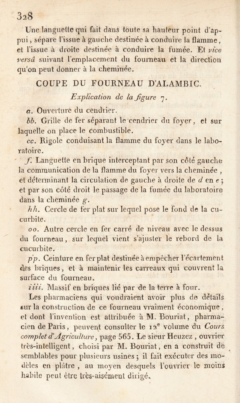 3a8 Une languette qui fait dans toute sa hauteur point d'ap- pui , sépare l’issue à gauche destinée à conduire la flamme, et l’issue à droite destinée à conduire la fumée. Et vice versa suivant remplacement du fourneau et la direction qu’on peut donner à la cheminée. COUPE DU FOURNEAU D’ALAMBIC. Explication de la Jigure n. a. Ouverture du cendrier. bb. Grille de fer séparant lexendrier du foyer, et sur laquelle on place le combustible. cc. Rigole conduisant la flamme du foyer dans le labo- ratoire. f. Languette en brique interceptant par son côté gauche la communication de la flamme du foyer vers la cheminée , et déterminant la circulation de gauche à droite de d en e ; et par son côté droit le passage de la fumée du laboratoire dans la cheminée g. h h. Cercle de fer plat sur lequel pose le fond de la cu- curbite. oo. Autre cercle en fer carré de niveau avec le dessus du fourneau, sur lequel vient s’ajuster le rebord de la cucurbite. pp. Ceinture en fer plat destinée à empêcher l’écartement des briques, et à maintenir les carreaux qui couvrent la surface du fourneau. iiii. Massif en briques lié par de la terre à four. Les pharmaciens qui voudraient avoir plus de détails sur la construction de ce fourneau vraiment économique , et dont l’invention est attribuée à M. Bouriat, pharma- cien de Paris, peuvent consulter le 12e volume du Cours complet d’Agriculture, page 565. Le sieur Heuzez , ouvrier très-intelligent, choisi par M. Bouriat, en a construit de semblables pour plusieurs usines ; il fait exécuter des mo- dèles en plâtre , au moyen desquels l’ouvrier le moins habile peni être très-aisément dirigé..