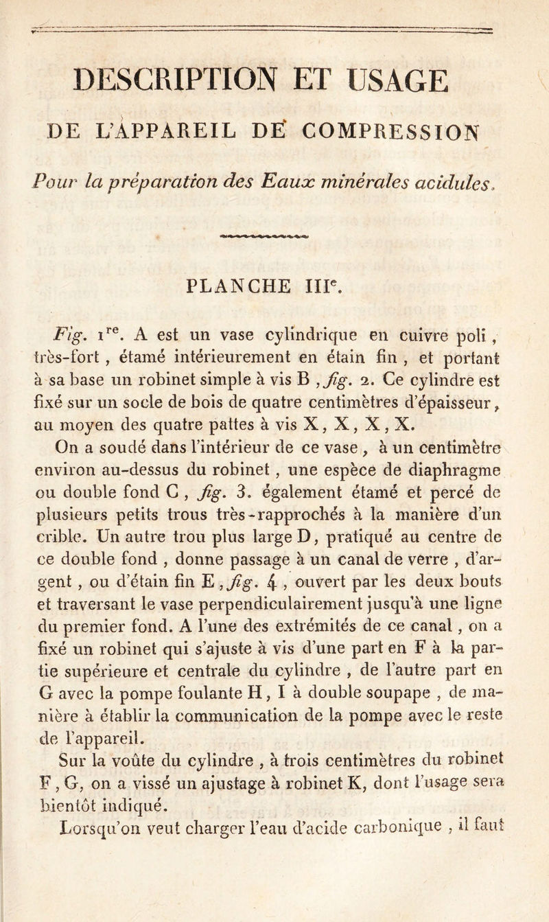 DESCRIPTION ET USAGE DE L’APPAREIL DË COMPRESSION Pour la préparation des Eauæ minérales acidulés, PLANCHE IIIe. Fig. ire. A est un vase cylindrique en cuivre poli, très-fort , étamé intérieurement en étain fin , et portant à sa base un robinet simple à vis B ,Jig. 2. Ce cylindre est fixé sur un socle de bois de quatre centimètres d’épaisseur r au moyen des quatre pattes à vis X, X, X, X. On a soudé dans l’intérieur de ce vase , à un centimètre environ au-dessus du robinet, une espèce de diaphragme ou double fond C , Jig. 3. également étamé et percé de plusieurs petits trous très-rapprochés à la manière d’un crible. Un autre trou plus large D, pratiqué au centre de ce double fond , donne passage à un canal de verre , d’ar- gent , ou d’étain fin E ,Jig> 4 5 ouvert par les deux bouts et traversant le vase perpendiculairement jusqu’à une ligne du premier fond. A l’une des extrémités de ce canal, on a fixé un robinet qui s’ajuste à vis d’une part en F à la par- tie supérieure et centrale du cylindre , de l’autre part en G avec la pompe foulante H, I à double soupape , de ma- nière à établir la communication de la pompe avec le reste de l’appareil. Sur la voûte du cylindre , à trois centimètres du robinet F , G, on a vissé un ajustage à robinet K, dont l’usage sera bientôt indiqué. Lorsqu’on veut charger l’eau d’acide carbonique , il faut