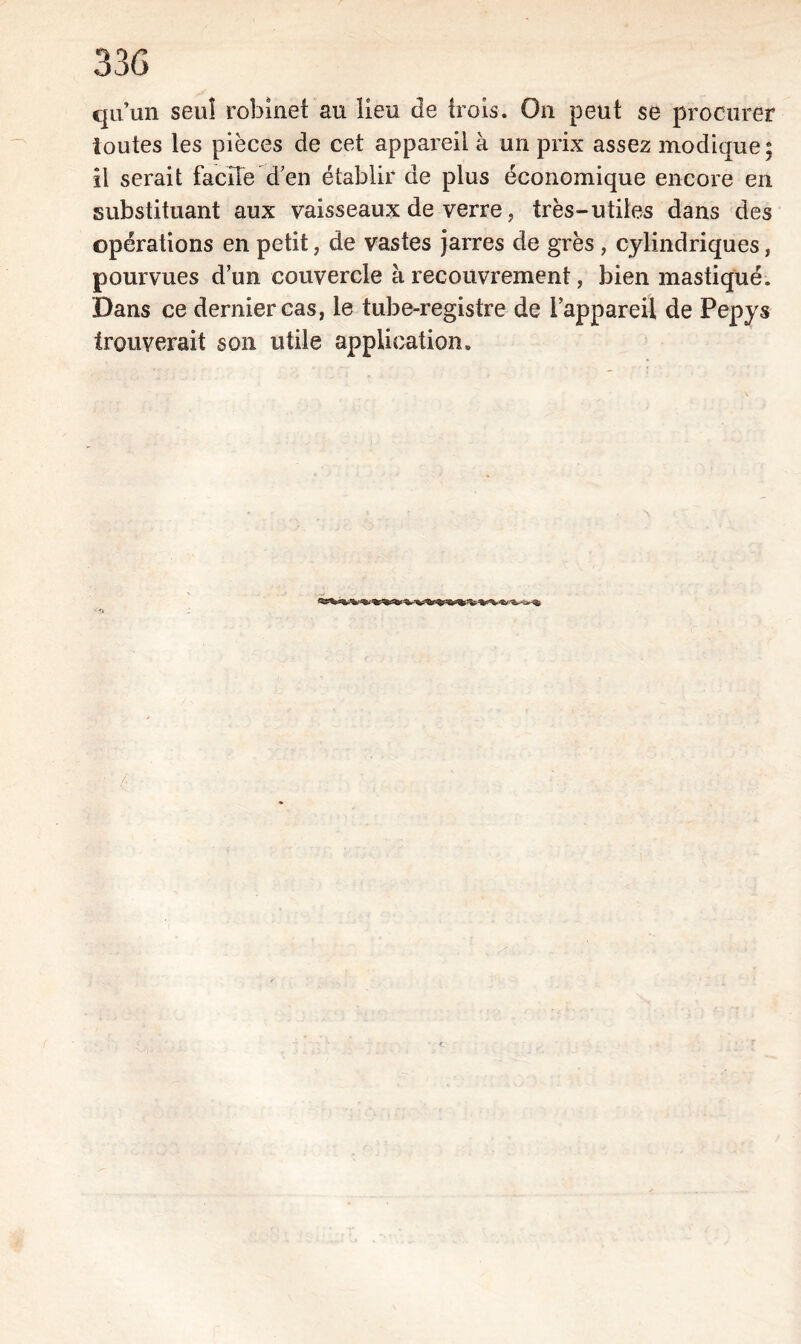 qu’un seul robinet au lieu de {rois. On peut se procurer toutes les pièces de cet appareil à un prix assez modique; il serait facile'd’en établir de plus économique encore en substituant aux vaisseaux de verre, très-utiles dans des opérations en petit, de vastes jarres de grès, cylindriques, pourvues d’un couvercle à recouvrement, bien mastiqué. Dans ce dernier cas, le tube-registre de l’appareil de Pepys trouverait son utile application.