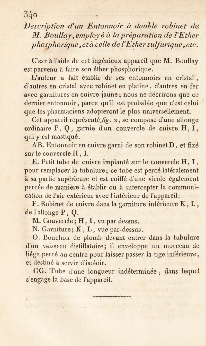 34û Description d’un Entonnoir à double robinet de M. Boullaj, employé à la préparation de l’Ether pho spho rique, età celle de U Ether suif urique > etc. Cest à l’aide de cet ingénieux appareil que M. Boullay est parvenu à faire son éther phosphorique. L’auteur a fait établir de ses entonnoirs en cristal , d’autres en cristal avec robinet en platine, d’autres en fer avec garnitures en cuivre jaune; nous ne décrirons que ce dernier entonnoir, parce qu’il est probable que c'est celui que les pharmaciens adopteront le plus universellement. Cet appareil représenté Jig. 2 , se compose d’une allonge ordinaire P, Q, garnie d’un couvercle de cuivre H, I, qui y est mastiqué. AB. Entonnoir en cuivre garni de son robinet D, et fixé sur le couvercle H, I. E. Petit tube de cuivre implanté sur le couvercle H, I, pour remplacer la tubulure; ce tube est percé latéralement à sa partie supérieure et est coiffé d’une virole également percée de manière à établir ou à intercepter la communi» cation de l’air extérieur avec l’intérieur de l’appareil. F. Robinet de cuivre dans la garniture inférieure K, L, de l’allonge P, Q. M. Couvercle ; H, I, vu par dessus. N. Garniture; K? L, vue par-dessus. O. Bouchon de plomb devant entrer dans la tubulure d’un vaisseau distillato ire ; il enveloppe un morceau de liège percé au centre pour laisser passer la tige inférieure, et destiné à servir d’isoloir. CG. Tube d’une longueur indéterminée, dans lequel s’engage la base de l’appareil.