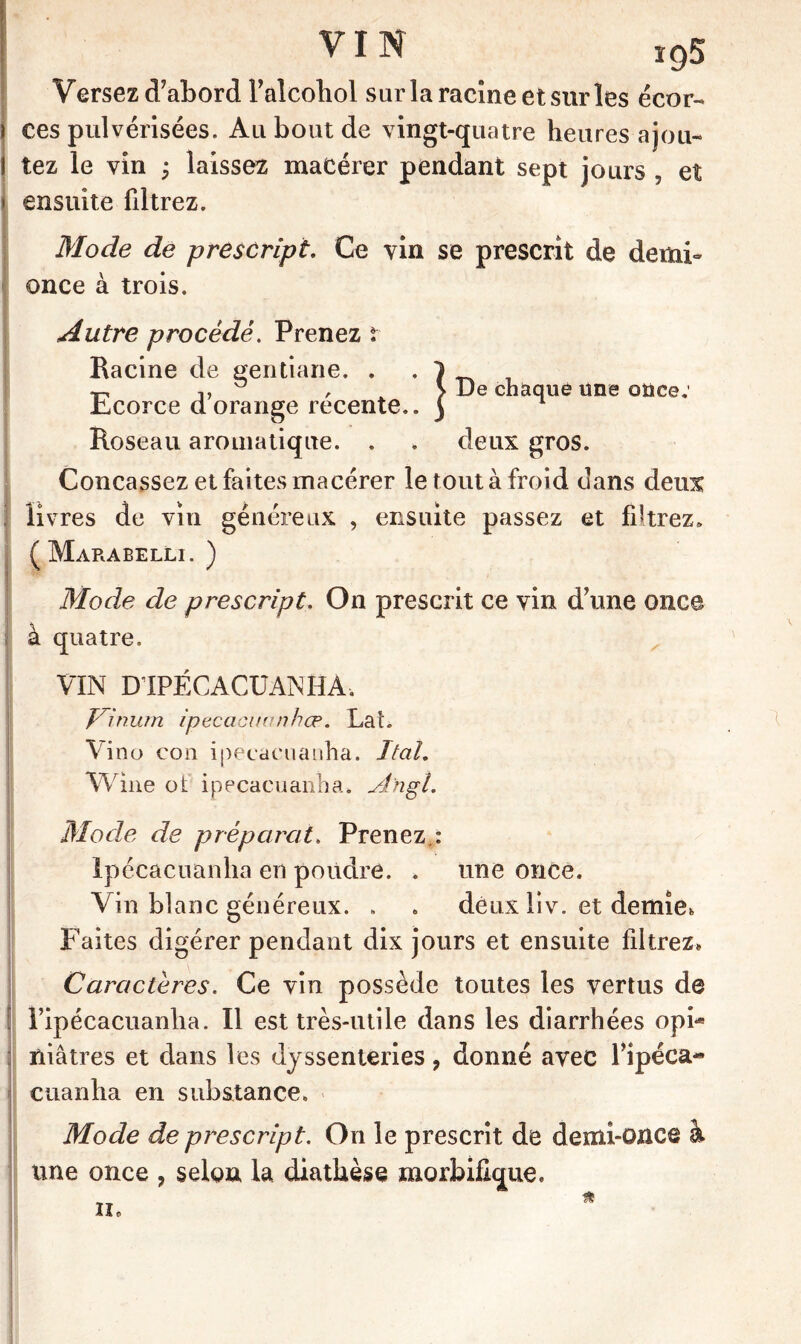 VIN Versez d’abord l’alcohol sur la racine et sur les écor- ces pulvérisées. Au bout de vingt-quatre heures ajou- tez le vin ; laissez macérer pendant sept jours , et ensuite filtrez. Mode de prescript. Ce vin se prescrit de demi- once à trois. Autre procédé. Prenez r Racine de gentiane. . . } __ « !, , > De chaque une once: Jicorce d orange recente.. ) Roseau aromatique. . . deux gros. Concassez et faites macérer le tout à froid dans deux livres de vin généreux , ensuite passez et filtrez» (Marabelli. ) Mode de prescript. On prescrit ce vin d’une once t à quatre. VIN D1PÉCACUANHA. yinurn ipecacuanhœ. Lat. Vino con ipecacuanha. Ital. Wme ot ipecacuanha. Ahgî. Mode de préparât. Prenez.: ipecacuanha en poudre. * une once. Vin blanc généreux. . . deux liv. et demie* Faites digérer pendant dix jours et ensuite filtrez» Caractères. Ce vin possède toutes les vertus de ripécacuanlia. Il est très-utile dans les diarrhées opi- niâtres et dans les dyssenteries, donné avec l’ipéca- cuanha en substance. Mode de prescript. On le prescrit de demi-once à une once , selon la diathèse morbifique.
