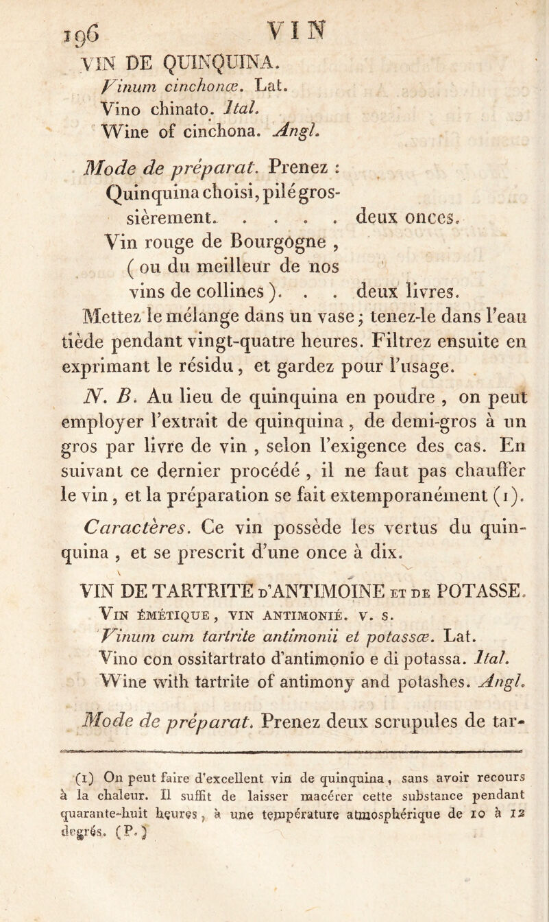 VIN DE QUINQUINA. Vinurn cinchonœ. Lat. Vino chinato. Itah Wine of cinchona. An gl. Mode de préparât. Prenez : Quinquina choisi, plié gros- sièrement. .... deux onces. Vin rouge de Bourgogne , ( ou du meilleur de nos vins de collines ). . . deux livres. Mettez le mélange dans un vase ; tenez-le dans Beau tiède pendant vingt-quatre heures. Filtrez ensuite en exprimant le résidu, et gardez pour Fusage. N. B* Au lieu de quinquina en poudre , on peut employer l’extrait de quinquina 5 de demi-gros à un gros par livre de vin , selon l’exigence des cas. En suivant ce dernier procédé , il ne faut pas chauffer le vin, et la préparation se fait extemporanéinent (i). Caractères. Ce vin possède les vertus du quin- quina , et se prescrit d’une once à dix. \ VIN DE T ARTRITE d ANTIMOINE et de POTASSE. Vin épæétique , vin antimonié. v. s. dnum cum tartrite antimonii et potassœ. Lat. Vino con ossitartrato d’antimonio e di potassa. Itah Wine with tartrite of antimony and potashes. Angh Mode de préparât. Prenez deux scrupules de tar- r • iTlIWim Il I r. «-fl * 1 ' : - ———< (i) On peut faire d’excellent vin de quinquina, sans avoir recours à la chaleur. Il suffît de laisser macérer cette substance pendant quarante-huit heures, à une température atmosphérique de 10 à is degrés. (P.) \ , .. âi