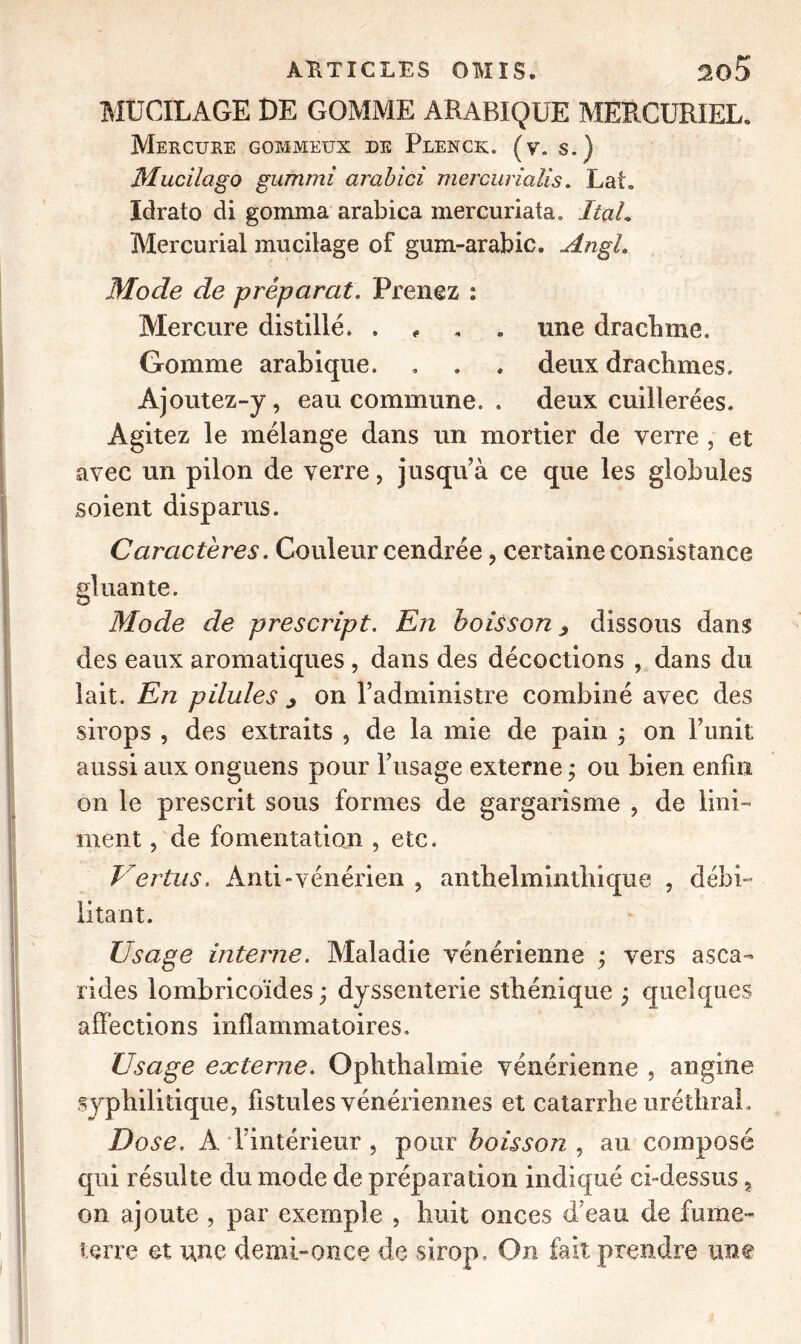 MUCILAGE DE GOMME ARABIQUE MERCURIEL» Mercure gommeux de Plenck. (v. s.) Mucilago giurimi arabici mercuriaiis. Lat. Idrato di gomma arabica mercuriata. ItaL Mercurial mucilage of gum-arabic. AngL Mode de préparât. Prenez : Mercure distillé. . une drachme. Gomme arabique. . . . deux drachmes. Ajoutez-y, eau commune. . deux cuillerées. Agitez le mélange dans un mortier de verre , et avec un pilon de verre, jusqu’à ce que les globules soient disparus. Caractères. Couleur cendrée , certaine consistance Mode de prescript. En boisson ^ dissous dans des eaux aromatiques , dans des décoctions , dans du lait. En pilules ^ on l’administre combiné avec des sirops , des extraits , de la mie de pain ; on l’unit aussi aux onguens pour l’usage externe ; ou bien enfin on le prescrit sous formes de gargarisme , de lini- ment, de fomentation , etc. Vertus. Anti-vénérien , anthelmintliique , débi- litant. Usage interne. Maladie vénérienne ; vers asca- rides lombricoïdes ; dyssenterie sthénique ; quelques affections inflammatoires. Usage externe. Ophthalmie vénérienne , angine syphilitique, fistules vénériennes et catarrhe uréthral . Dose. A l’intérieur , pour boisson , au composé qui résulte du mode de prépara tion indiqué ci-dessus, on ajoute , par exemple , huit onces d’eau de fume- terre et une demi-once de sirop. On fait prendre une