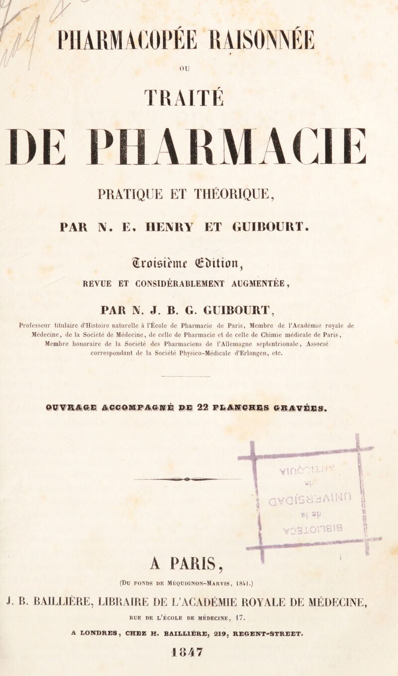 1 ’J^! PUARMACOl’EE RAISONNEE OU TRAITÉ pratique: et théorique, PAR Ai. E, IlEARA ET GUICOURT. Sroiôihiu €î>ttiün, REVUE ET CONSIDÉRABLEMENT AUGMENTÉE, PAR A. J. B. G. GUIBOURT, Professeur titulaire d’Histoire naturelle à l'École de Pharmacie de Paris, Membre de l’Académie rojalc de Médecine, de la Société de Médecine, de celle de Pharmacie et de celle de Chimie médicale de Paris, Membre honoraire de la Société des Pharmaciens de l’Allemagne septentrionale, Associé correspondant de la Société Physico-Médicale d’Erlangen, etc. (Du FONDS DE Méqdignon-Marvis, 18A1.) J. B. BAILLIÈRE, LIBRAIRE DE L’ACADÉMIE ROYALE DE MÉDECINE, RUE DE l’École de MÉDEcmE, 17. A LONDRES, CHEZ H. BAILLIÈRE, 219, REGBNT-STREET. 1847