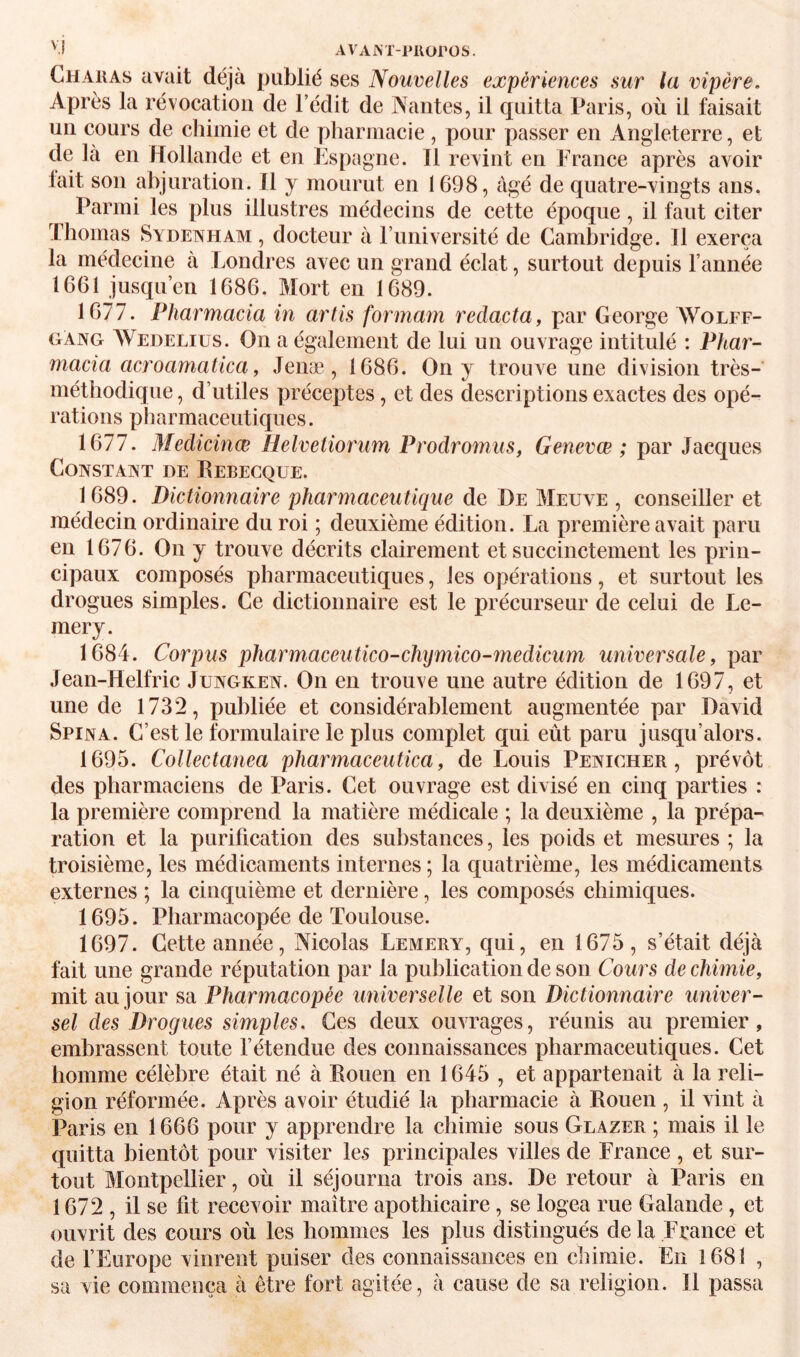 AVAJM'-Plioros. Chaiias avait déjà publié ses Nouvelles expériences sur la vipère. Après la révocation de l’édit de Nantes, il quitta Paris, où il faisait un cours de chimie et de pharmacie , pour passer en Angleterre, et de là en Hollande et en Espagne. Il revint en France après avoir fait son abjuration. 11 y mourut en 1698, âgé de quatre-vingts ans. Parmi les plus illustres médecins de cette époque, il faut citer Thomas Sydewham , docteur à Funiversité de Cambridge. Il exerça la médecine à Londres avec un grand éclat, surtout depuis l’année 1661 jusqu’en 1686. Mort en 1689. 1677. Pharmacia in artis formam redacta, par George Wolff- gAng Wedeliüs. On a également de lui un ouvrage intitulé : Phar¬ macia acroamatica, Jenæ, 1686. On y trouve une division très- méthodique , d’utiles préceptes, et des descriptions exactes des opé¬ rations pharmaceutiques. 1677. Medicinæ Helvetiorum Prodroînus, Genevœ ; par Jacques Constant de Rebegque. 1689. Dictionnaire pharmaceutique de De Meuve , conseiller et médecin ordinaire du roi ; deuxième édition. La première avait paru en 1676. On y trouve décrits clairement et succinctement les prin¬ cipaux composés pharmaceutiques, les opérations, et surtout les drogues simples. Ce dictionnaire est le précurseur de celui de Le- mery. 1684. Corpus pharmaceutico-chymico-medicum universale, par Jean-Helfric Jungken. On en trouve une autre édition de 1697, et une de 1732, publiée et considérablement augmentée par David Spina. C’est le formulaire le plus complet qui eût paru jusqu’alors. 1695. Collectanea pharmaceutica, de Louis Penicher , prévôt des pharmaciens de Paris. Cet ouvrage est divisé en cinq parties : la première comprend la matière médicale ; la deuxième , la prépa¬ ration et la purification des substanees, les poids et mesures ; la troisième, les médicaments internes ; la quatrième, les médicaments externes ; la cinquième et dernière, les composés chimiques. 1695. Pharmacopée de Toulouse. 1697. Cette année, Nicolas Lemery, qui, en 1675, s’était déjà fait une grande réputation par la publication de son Cours de chimie, mit au jour sa Pharmacopée universelle et son Dictionnaire univer¬ sel des Drogues simples. Ces deux ouvrages, réunis au premier, embrassent toute l’étendue des connaissances pharmaceutiques. Cet homme célèbre était né à Rouen en 1645 , et appartenait à la reli¬ gion réformée. Après avoir étudié la pharmacie à Rouen , il vint à Paris en 1666 pour y apprendre la chimie sous Glazer ; mais il le quitta bientôt pour visiter les principales villes de France , et sur¬ tout Montpellier, où il séjourna trois ans. De retour à Paris en 1672, il se fit recevoir maître apothicaire, se logea rue Galande , et ouvrit des cours où les hommes les plus distingués delà France et de FEurope vinrent puiser des connaissances en chimie. En 1681 , sa vie commença à être fort agitée, à cause de sa religion. Il passa