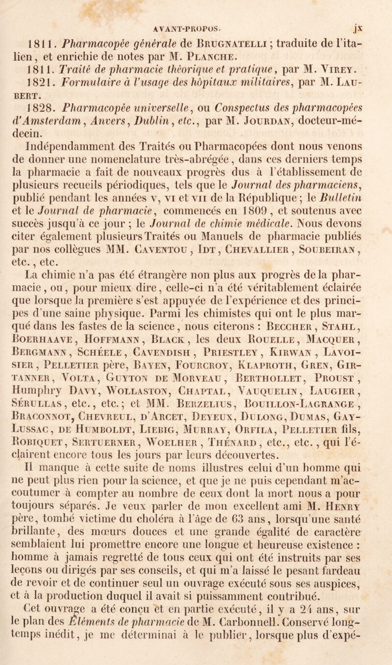 1811. Pharmacopée générale de Brugnaïelli ; traduite de l’ita- lien, et enrichie de notes par M. Planche. 1811. Traité de pharmacie théorique et pratique, par M. Virey. 1821. Formulaire à Vusage des hôpitaux militaires, par M. Lau- BERT. 1828. Pharmacopée universelle, ou Conspectus des pharmacopées d'Amsterdam, Aîivers, Dublin, etc., par M. Jourdan, docteur-mé¬ decin. Indépendamment des Traités ou Pharmacopées dont nous menons de donner une nomenclature très-abrégée, dans ces derniers temps la pharmacie a fait de nouveaux progrès dus à l’établissement de plusieurs recueils périodiques, tels que le Journal des pharmaciens, publié pendant les années v, vi et vu de la Bépublique ; le Bulletin et le Journal de pharmacie, commencés en 1809 , et soutenus avec succès jusqu’à ce jour ; le Journal de chimie médicale. Nous devons citer également plusieurs Traités ou Manuels de pharmacie publiés par nos collègues MM. Gaventou, Idt, Chevallier, Soübeiran, etc., etc. La chimie n’a pas été étrangère non plus aux progrès delà phar¬ macie , ou, pour mieux dire, celle-ci n’a été véritablement éclairée que lorsque la première s’est appuyée de l’expérience et des princi¬ pes d’une saine physique. Parmi les chimistes qui ont le plus mar¬ qué dans les fastes de la science, nous citerons : Beccher , Stahl, Boerhaave , Hoffmann , Black , les deux Bouelle , Macquer , Bergmann , ScHÉELE, Cavendish , Priestley , Kirwan , Lavoi¬ sier, Pelletier père, Bayen, Fourcroy, Klaproth, Gren, Gir- TANNER, VoLTA, GüYTON DE MORVEAU , BeRTHOLLET, PrOUST , Humpliry Davy, Wollaston, Chaptal, Vauquelin, Laugier, SÉRULLAs, etc., etc.; et MM. Berzelius, Bouillon-Lagrange, Braconnot, Chevreul, d’Arcet, Deyeux, Dulong, Dumas, Gay- Lussac, de Humboldt, Lïebig, Murray, Orfila, Pelletier fils, Bobiquet, Sertuerner, Woelher , Thénard, etc., etc., qui l’é¬ clairent encore tous les jours par leurs découvertes. Il manque à cette suite de noms illustres celui d’un homme qui ne peut plus rien pour la science, et que je ne puis cependant m’ac¬ coutumer à compter au nombre de ceux dont la mort nous a pour toujours séparés. Je veux parler de mon excellent ami M. Henry père, tombé victime du choléra à l’càge de 63 ans, lorsqu’une santé brillante, des mœurs douces et une grande égalité de caractère semblaient lui promettre encore une longue et heureuse existence : homme à jamais regretté de tous ceux qui ont été instruits par ses leçons ou dirigés par ses conseils, et qui m’a laissé le pesant fardeau de revoir et de continuer seul un ouvrage exécuté sous ses auspices, et à la production duquel il avait si puissamment contribué. (>et ouvrage a été conçu et en partie exécuté, il y a 24 ans, sur le plan des Éléments de pharmacie de M. Garbonnell. Conservé long¬ temps inédit, je me déterminai à le publier, lorsque plus d’expé-