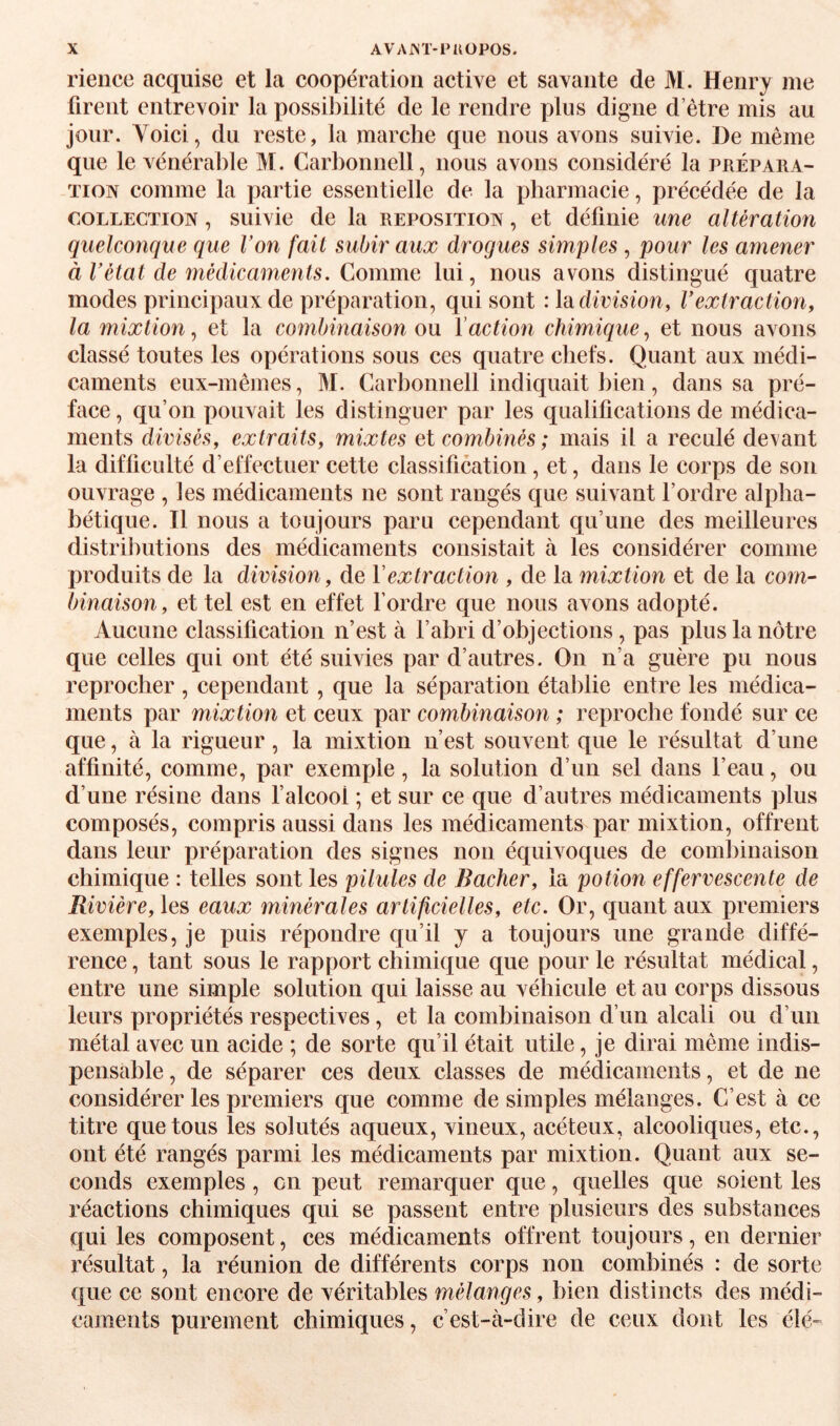 rience acquise et la coopération active et savante de M. Henry me firent entrevoir la possibilité de le rendre plus digne d’être mis au jour. Voici, du reste, la marche que nous avons suivie. De même que le vénérable M. Carbonnell, nous avons considéré la prépara- Tioiv comme la partie essentielle de la pharmacie, précédée de la COLLECTION, suivie de la reposition , et définie une altération quelconque que Von fait subir aux drogues simples , pour les amener à Vétat de 7nédicaments. Comme lui, nous avons distingué quatre modes principaux de préparation, qui sont : Indivision, Vextraction, la mixtion^ et la combinaison on Vaction chimique^ et nous avons classé toutes les opérations sous ces quatre chefs. Quant aux médi¬ caments eux-mêmes, M. Carbonnell indiquait bien, dans sa pré¬ face , qu’on pouvait les distinguer par les qualifications de médica¬ ments divisés, extraits, mixtes ei combinés; mais il a reculé devant la difficulté d’effectuer cette classification, et, dans le corps de son ouvrage , les médicaments ne sont rangés que suivant l’ordre alpha¬ bétique. Il nous a toujours paru cependant qu’une des meilleures distributions des médicaments consistait à les considérer comme produits de la division, de Y extraction , de la mixtion et de la com¬ binaison, et tel est en effet fordre que nous avons adopté. Aucune classification n’est à l’abri d’objections, pas plus la nôtre que celles qui ont été suivies par d’autres. On n’a guère pu nous reprocher , cependant, que la séparation établie entre les médica¬ ments par mixtion et ceux par combinaison ; reproche fondé sur ce que, à la rigueur, la mixtion n’est souvent que le résultat d’une affinité, comme, par exemple, la solution d’un sel dans l’eau, ou d’une résine dans falcool ; et sur ce que d’autres médicaments plus composés, compris aussi dans les médicaments par mixtion, offrent dans leur préparation des signes non équivoques de coml)inaison chimique : telles sont les pilules de Bâcher, la potion effervescente de Rivière, les eaux minérales artificielles, etc. Or, quant aux premiers exemples, je puis répondre qu’il y a toujours une grande diffé¬ rence , tant sous le rapport chimique que pour le résultat médical, entre une simple solution qui laisse au véhicule et au corps dissous leurs propriétés respectives, et la combinaison d’un alcali ou d’un métal avec un acide ; de sorte qu’il était utile, je dirai même indis¬ pensable , de séparer ces deux classes de médicaments, et de ne considérer les premiers que comme de simples mélanges. C’est à ce titre que tous les solutés aqueux, vineux, acéteux, alcooliques, etc., ont été rangés parmi les médicaments par mixtion. Quant aux se¬ conds exemples, en peut remarquer que, quelles que soient les réactions chimiques qui se passent entre plusieurs des substances qui les composent, ces médicaments offrent toujours, en dernier résultat, la réunion de différents corps non combinés : de sorte que ce sont encore de véritables mélanges, bien distincts des médi¬ caments purement chimiques, c’est-à-dire de ceux dont les été-